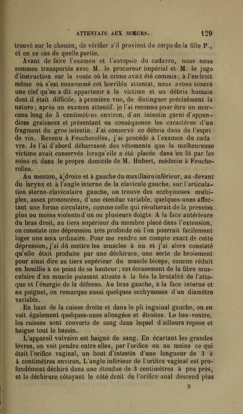 trouvé sur le chemin, de vérifier s'il provient du corps de la fille P., et en ce cas de quelle partie. Avant de faire l'examen et l'autopsie du cadavre, nous nous sommes transportés avec M. le procureur impérial et M. le juge d'instruction sur la route où le crime avait été commis; à l'endroit même où s'est consommé cet horrible attentat, nous avons trouvé une clef qu'on a dit appartenir à la victime et un débris humain dont il était difficile, à première vue, de distinguer précisément la nature; après un examen attentif, je l'ai reconnu pour être un mor- ceau long de 5 centimètres environ, d'un intestin garni d'appen- dices graisseux et présentant en conséquence les caractères d'un fragment du gros intestin. J'ai conservé ce débris dans de l'espri de vin. Revenu à Feucherolles, j'ai procédé à l'examen du cada vre. Je l'ai d'abord débarrassé des vêtements que la malheureuse victime avait conservés lorsqu'elle a été placée dans un lit par les soins et dans le propre domicile de M. Hubert, médecin à Feuche- rolles. Au menton, à [droite et à gauche du maxillaireinférieur, au-devant du larynx et à l'angle interne de la clavicule gauche, sur l'articula- tion sterno-claviculaire gauche, on trouve des ecchymoses multi- ples, assez prononcées, d'une étendue variable, quelques-unes affec- tant une forme circulaire, comme celle qui résulterait de la pression plus ou moins violente d'un ou plusieurs doigts. A la face antérieure du bras droit, au tiers supérieur du membre placé dans l'extension, on constate une dépression très profonde où l'on pourrait facilement loger une noix ordinaire. Pour me rendre un compte exact de cette dépression, j'ai dû mettre les muscles à nu et j'ai alors constaté qu'elle était produite par une déchirure, une sorte de broiement pour ainsi dire au tiers supérieur du muscle biceps, comme réduit en bouillie à ce point de sa hauteur ; cet écrasement de la fibre mus- culaire d'un muscle puissant atteste à la fois la brutalité de l'atta- que et l'énergie de la défense. Au bras gauche, à la face interne et au poignet, on remarque aussi quelques ecchymoses d'un diamètre variable. En haut de la cuisse droite et dans le pli inguinal gauche, on en voit également quelques-unes allongées et étroites. Le bas-ventre, les cuisses sont couverts de sang dans lequel d'ailleurs repose et baigne tout le bassin. L'appareil vulvaire est baigné de sang. En écartant les grandes lèvres, on voit pendre entre elles, par l'orifice ou au moins ce qui était l'orifice vaginal, un bout d'intestin d'une longueur de 3 à 4 centimètres environ. L'angle inférieur de l'orifice vaginal est pro- fondément déchiré dans une étendue de 3 centimètres à peu près, et la déchirure côtoyant le côté droit de l'orifice anal descend plus 9