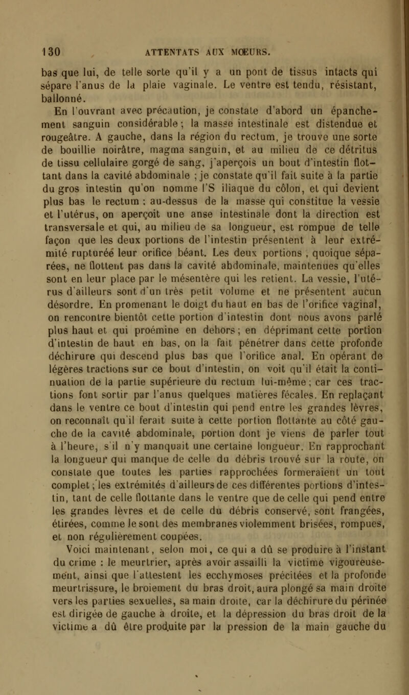 bas que lui, de telle sorte qu'il y a un pont de tissus intacts qui sépare l'anus de la plaie vaginale. Le ventre est tendu, résistant, ballonné. En l'ouvrant avec précaution, je constate d'abord un épanche- ment sanguin considérable ; la masse intestinale est distendue et rougeâtre. A gauche, dans la région du rectum, je trouve une sorte de bouillie noirâtre, magma sanguin, et au milieu de ce détritus de tissu cellulaire gorgé de sang, j'aperçois un bout d'intestin flot- tant dans la cavité abdominale ; je constate qu'il fait suite à la partie du gros intestin qu'on nomme l'S iliaque du côlon, et qui devient plus bas le rectum ; au-dessus de la masse qui constitue la vessie et l'utérus, on aperçoit une anse intestinale dont la direction est transversale et qui, au milieu de sa longueur, est rompue de telle façon que les deux portions de l'intestin présentent à leur extré- mité rupturéë leur orifice béant. Les deux portions , quoique sépa- rées, ne flottent pas dans la cavité abdominale, maintenues qu'elles sont en leur place par le mésentère qui les retient. La vessie, l'uté- rus d'ailleurs sont d'un très petit volume et ne présentent aucun désordre. En promenant le doigt du haut en bas de l'orifice vaginal, on rencontre bientôt cette portion d'intestin dont nous avons parlé plus haut et qui proémine en dehors; en déprimant cette portion d'intestin de haut en bas, on la fait pénétrer dans cette profonde déchirure qui descend plus bas que l'orifice anal. En opérant de légères tractions sur ce bout d'intestin, on voit qu'il était la conti- nuation de la partie supérieure du rectum lui-même; car ces trac- tions font sortir par l'anus quelques matières fécales. En replaçant dans le ventre ce bout d'intestin qui pend entre les grandes lèvres, on reconnaît qu'il ferait suite à cette portion flottante au côté gau- che de la cavité abdominale, portion dont je viens de parler tout à l'heure, s il n'y manquait une certaine longueur. En rapprochant la longueur qui manque de celle du débris trouvé sur la route, on constate que toutes les parties rapprochées formeraient un tout complétées extrémités d'ailleurs de ces différentes portions d'intes- tin, tant de celle flottante dans le ventre que de celle qui pend entre les grandes lèvres et de celle du débris conservé, sont frangées, étirées, comme le sont des membranes violemment brisées, rompues, et non régulièrement coupées. Voici maintenant, selon moi, ce qui a dû se produire à l'instant du crime : le meurtrier, après avoir assailli la victime vigoureuse- ment, ainsi que l'attestent les ecchymoses précitées et la profonde meurtrissure, le broiement du bras droit, aura plongé sa main droite vers les parties sexuelles, sa main droite, car la déchirure du périnée est dirigée de gauche à droite, et la dépression du bras droit de la victime a dû être produite par la pression de la main gauche du