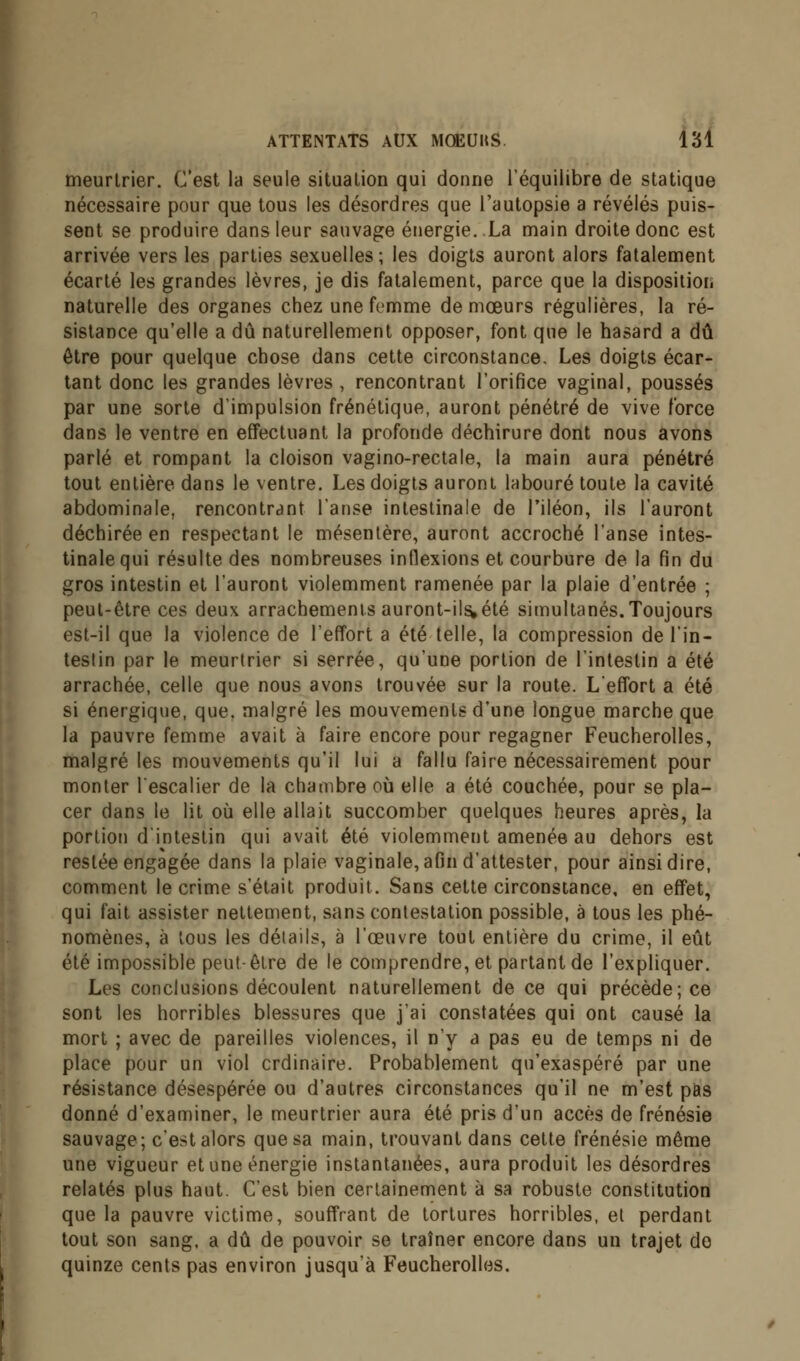 meurtrier. C'est la seule situation qui donne l'équilibre de statique nécessaire pour que tous les désordres que l'autopsie a révélés puis- sent se produire dans leur sauvage énergie. La main droite donc est arrivée vers les parties sexuelles; les doigts auront alors fatalement écarté les grandes lèvres, je dis fatalement, parce que la disposition naturelle des organes chez une femme de mœurs régulières, la ré- sistance qu'elle a dû naturellement opposer, font que le hasard a dû être pour quelque chose dans cette circonstance. Les doigts écar- tant donc les grandes lèvres , rencontrant l'orifice vaginal, poussés par une sorte d'impulsion frénétique, auront pénétré de vive force dans le ventre en effectuant la profonde déchirure dont nous avons parlé et rompant la cloison vagino-rectale, la main aura pénétré tout entière dans le ventre. Les doigts auront labouré toute la cavité abdominale, rencontrant l'anse intestinale de l'iléon, ils l'auront déchirée en respectant le mésentère, auront accroché l'anse intes- tinale qui résulte des nombreuses inflexions et courbure de la fin du gros intestin et l'auront violemment ramenée par la plaie d'entrée ; peut-être ces deux arrachements auront-ils,été simultanés. Toujours est-il que la violence de l'effort a été telle, la compression de l'in- testin par le meurtrier si serrée, qu'une portion de l'intestin a été arrachée, celle que nous avons trouvée sur la route. Leffort a été si énergique, que, malgré les mouvements d'une longue marche que la pauvre femme avait à faire encore pour regagner Feucherolles, malgré les mouvements qu'il lui a fallu faire nécessairement pour monter lescalier de la chambre où elle a été couchée, pour se pla- cer dans le lit où elle allait succomber quelques heures après, la portion d'intestin qui avait été violemment amenée au dehors est restée engagée dans la plaie vaginale, afin d'attester, pour ainsi dire, comment le crime s'était produit. Sans cette circonstance, en effet, qui fait assister nettement, sans contestation possible, a tous les phé- nomènes, à tous les détails, à l'œuvre tout entière du crime, il eût été impossible peut-être de le comprendre, et partant de l'expliquer. Les conclusions découlent naturellement de ce qui précède; ce sont les horribles blessures que j'ai constatées qui ont causé la mort ; avec de pareilles violences, il n'y a pas eu de temps ni de place pour un viol ordinaire. Probablement qu'exaspéré par une résistance désespérée ou d'autres circonstances qu'il ne m'est pas donné d'examiner, le meurtrier aura été pris d'un accès de frénésie sauvage; c'est alors que sa main, trouvant dans cette frénésie même une vigueur et une énergie instantanées, aura produit les désordres relatés plus haut. C'est bien certainement à sa robuste constitution que la pauvre victime, souffrant de tortures horribles, et perdant tout son sang, a dû de pouvoir se traîner encore dans un trajet de quinze cents pas environ jusqu'à Feucherolles.