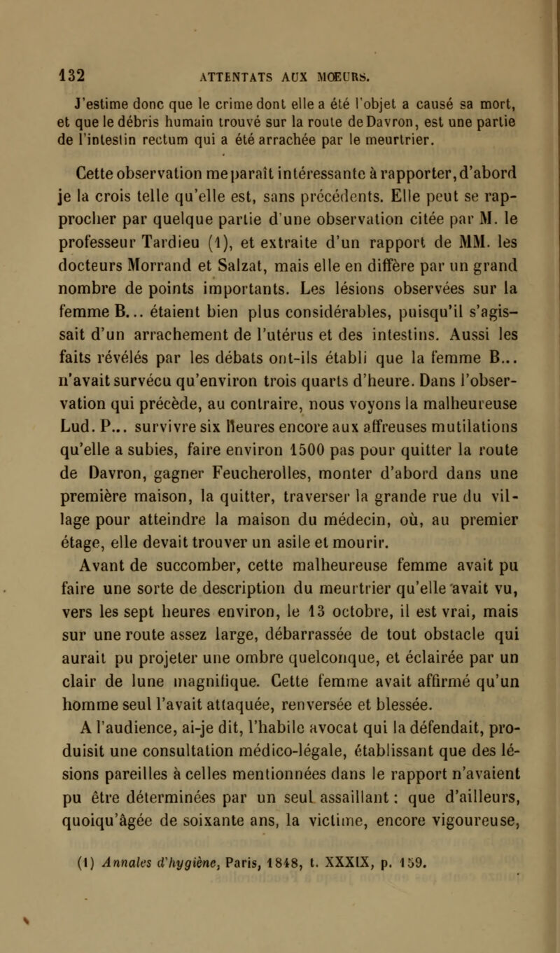 J'estime donc que le crime dont elle a été l'objet a causé sa mort, et que le débris humain trouvé sur la route deDavron, est une partie de l'intestin rectum qui a été arrachée par le meurtrier. Cette observation me paraît intéressante à rapporter, d'abord je la crois telle qu'elle est, sans précédents. Elle peut se rap- procher par quelque partie dune observation citée par M. le professeur Tardieu (1), et extraite d'un rapport de MM. les docteurs Morrand et Salzat, mais elle en diffère par un grand nombre de points importants. Les lésions observées sur la femme B... étaient bien plus considérables, puisqu'il s'agis- sait d'un arrachement de l'utérus et des intestins. Aussi les faits révélés par les débats ont-ils établi que la femme B... n'avait survécu qu'environ trois quarts d'heure. Dans l'obser- vation qui précède, au contraire, nous voyons la malheureuse Lud. P... survivre six Heures encore aux affreuses mutilations qu'elle a subies, faire environ 1500 pas pour quitter la route de Davron, gagner Feucherolles, monter d'abord dans une première maison, la quitter, traverser la grande rue du vil- lage pour atteindre la maison du médecin, où, au premier étage, elle devait trouver un asile et mourir. Avant de succomber, cette malheureuse femme avait pu faire une sorte de description du meurtrier qu'elle avait vu, vers les sept heures environ, le 13 octobre, il est vrai, mais sur une route assez large, débarrassée de tout obstacle qui aurait pu projeter une ombre quelconque, et éclairée par un clair de lune magnifique. Cette femme avait affirmé qu'un homme seul l'avait attaquée, renversée et blessée. A l'audience, ai-je dit, l'habile avocat qui la défendait, pro- duisit une consultation médico-légale, établissant que des lé- sions pareilles à celles mentionnées dans le rapport n'avaient pu être déterminées par un seul assaillant : que d'ailleurs, quoiqu'âgée de soixante ans, la victime, encore vigoureuse, (1) Annales d'hygiène, Paris, 18i8, t. XXXIX, p. 159.