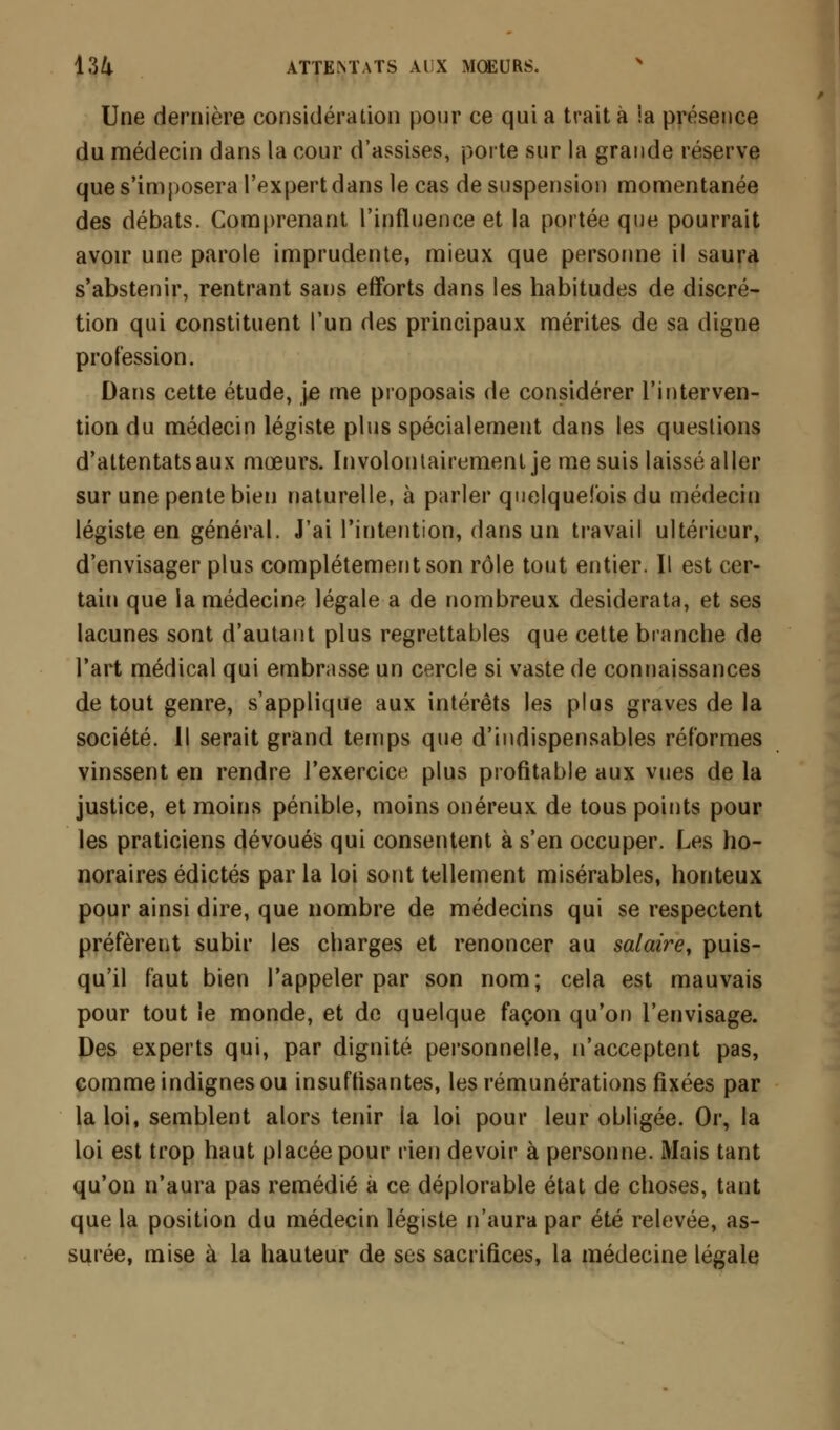 Une dernière considération pour ce qui a trait à ia présence du médecin dans la cour d'assises, porte sur la grande réserve que s'imposera l'expert dans le cas de suspension momentanée des débats. Comprenant l'influence et la portée que pourrait avoir une parole imprudente, mieux que personne il saura s'abstenir, rentrant sans efforts dans les habitudes de discré- tion qui constituent l'un des principaux mérites de sa digne profession. Dans cette étude, je me proposais de considérer l'interven- tion du médecin légiste plus spécialement dans les questions d'attentats aux mœurs. Involontairement je me suis laissé aller sur une pente bien naturelle, à parler quelquefois du médecin légiste en général. J'ai l'intention, dans un travail ultérieur, d'envisager plus complètement son rôle tout entier. Il est cer- tain que la médecine légale a de nombreux desiderata, et ses lacunes sont d'autant plus regrettables que cette branche de l'art médical qui embrasse un cercle si vaste de connaissances de tout genre, s'applique aux intérêts les plus graves de la société. Il serait grand temps que d'indispensables réformes vinssent en rendre l'exercice plus profitable aux vues de la justice, et moins pénible, moins onéreux de tous points pour les praticiens dévoués qui consentent à s'en occuper. Les ho- noraires édictés par la loi sont tellement misérables, honteux pour ainsi dire, que nombre de médecins qui se respectent préfèrent subir les charges et renoncer au salaire, puis- qu'il faut bien l'appeler par son nom; cela est mauvais pour tout le monde, et de quelque façon qu'on l'envisage. Des experts qui, par dignité personnelle, n'acceptent pas, comme indignes ou insuffisantes, les rémunérations fixées par la loi, semblent alors tenir la loi pour leur obligée. Or, la loi est trop haut placée pour rien devoir à personne. Mais tant qu'on n'aura pas remédié à ce déplorable état de choses, tant que la position du médecin légiste n'aura par été relevée, as- surée, mise à la hauteur de ses sacrifices, la médecine légale