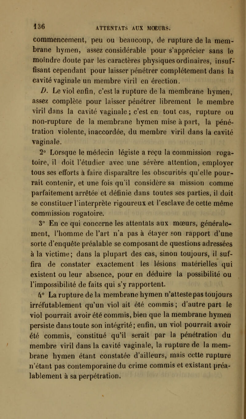 commencement, peu ou beaucoup, de rupture de la mem- brane hymen, assez considérable pour s'apprécier sans le moindre doute par les caractères physiques ordinaires, insuf- fisant cependant pour laisser pénétrer complètement dans la cavité vaginale un membre viril en érection. D. Le viol enfin, c'est la rupture de la membrane hymen, assez complète pour laisser pénétrer librement le membre viril dans la cavité vaginale ; c'est en tout cas, rupture ou non-rupture de la membrane hymen mise à part, la péné- tration violente, inaccordée, du membre viril dans la cavité vaginale. 2° Lorsque le médecin légiste a reçu la commission roga- toire, il doit l'étudier avec une sévère attention, employer tous ses efforts à faire disparaître les obscurités qu'elle pour- rait contenir, et une fois qu'il considère sa mission comme parfaitement arrêtée et définie dans toutes ses parties, il doit se constituer l'interprète rigoureux et l'esclave de cette même commission rogatoire. 3° En ce qui concerne les attentats aux mœurs, générale- ment, l'homme de l'art n'a pas à étayer son rapport d'une sorte d'enquête préalable se composant de questions adressées à la victime; dans la plupart des cas, sinon toujours, il suf- fira de constater exactement les lésions matérielles qui existent ou leur absence, pour en déduire la possibilité ou l'impossibilité de faits qui s'y rapportent. k° La rupture de la membrane hymen n'atteste pas toujours irréfutablement qu'un viol ait été commis ; d'autre part le viol pourrait avoir été commis, bien que la membrane hymen persiste dans toute son intégrité; enfin, un viol pourrait avoir été commis, constitué qu'il serait par la pénétration du membre viril dans la cavité vaginale, la rupture de la mem- brane hymen étant constatée d'ailleurs, mais cotte rupture n'étant pas contemporaine du crime commis et existant préa- lablement à sa perpétration.