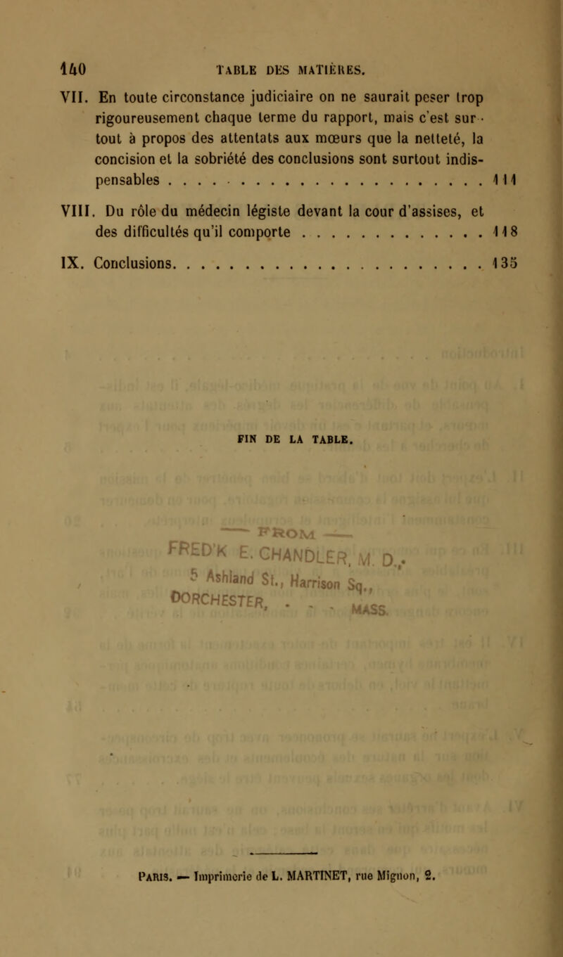 VII. En toute circonstance judiciaire on ne saurait peser Irop rigoureusement chaque terme du rapport, mais c'est sur- tout à propos des attentats aux mœurs que la netteté, la concision et la sobriété des conclusions sont surtout indis- pensables 111 VIII. Du rôle du médecin légiste devant la cour d'assises, et des difficultés qu'il comporte 118 IX. Conclusions 135 FIN DE LA TABLE. PROM FKED'K E.GHANDLÊR, 5 Ashland St., Harrison Sa., OOKCHESTER, . . . ^ Paris. — Imprimerie tieL. MARTINET, rue Mignon, 2.
