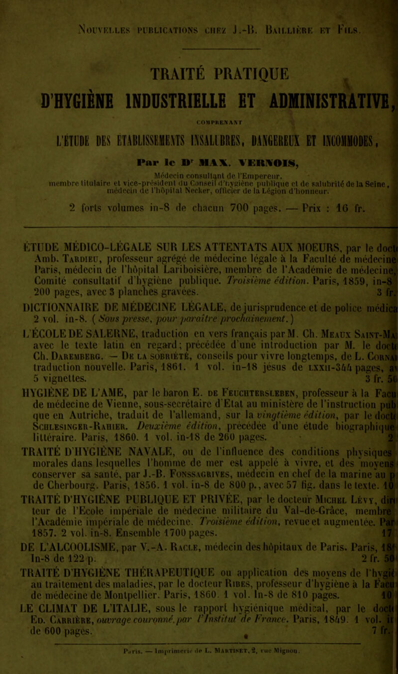 Nouvelles publications chez J.-l». Baillière et Viu TRAITÉ PRATIQUE D'HYGIÈNE INDUSTRIELLE ET ADMINISTRATIVE COMPRENANl l/ÉTODE DES ÉTABLISSEMENTS L\SALlBRESf DANGEREUX ET IKGOMHODES, Par le Dr MAX. \IU>OIH, onsultant de l'Empereur, membre titula ne publique et de salubrité de la Seine de l'hôpital \ i gion d'honneu 2 loris volumes in-8 do chacun 700 pages. — Prix : 16 fr. ÉTUDE MÉDICO-LÉGALE SUR LES ATTENTATS AUX MOEURS, par le doc Amb. Tardieu, professeur agrégé de médecine légale à la Faculté de médecii Paris, médecin de l'hôpital Lariboisière, membre de l'Académie de médecin Comité consultatif d'hygiène publique. Troisième édition. Paris, 1859, in-l 200 pages S planches gravé 3 f DICTIONNAIRE DE MÉDECINE LÉGALE, de jurisprudence et de police médica 2 vol. in-8. (Sou$i rockainement.) L ÉCOLE DE SALERNE, traduction en vers français par M. Ch. Meaux Saint-Mai avec le texte latin en regard ; précédée d'une introduction par M. le i\n<u Ch. Daremberg. — Dk la sobriété, conseils pour vivre longtemps, de L. Counai traduction nouvelle. Paris, 1861. 1 vol. iu-18 jesns de LXXii-36/i pages, a^ 5 vignettes. 3 fr. 5(i HYGIÈNE DE L'AME, par le baron E. de Feucutersleben, professeur à la Facu de médecine de Vienne, sous-secrétairc d'Etat au ministère de l'instruction pub (pie en Autriche, traduit de l'allemand, sur la vingtième édition, par le clocU Schlesingbr-Rahter. Deuxième édition, précédée d'une étude biographique littéraire. Paris, 1860. 1 vol. in-18 de 260 pag 2 TRAITÉ D'HYGIÈNE NAVALE, ou de l'influence des conditions physiques morales dans lesquelles l'homme de mer est appelé à vivre, et des 'moyens conserver sa saute, par J.-B. Fonssagrives, médecin en chef de la marine au p de Cherbourg. Paris, 1856. 1 vol. in-8 de 800 p., avec 57 lig. dans le texle. 10 TRAITÉ D'HYGIÈNE PUBLIQUE ET PRIVÉE, par le docteur Michel Lévy, dire teur de l'Ecole impériale de médecine militaire du Val-de-Gràee, membre l'Académie impériale de médecine. Troisième édition, revue et augmentée. Par 1857. 2 vol. in-8. Ensemble 1700 pag( 3 17 DE L'ALCOOLISME, par V.-A. Racle, médecin des hôpitaux de Paris. Paris, 18' In-8 de 122 p. 2 fr. 50 TRAITÉ D'HYGIÈNE THÉRAPEUTIQUE ou application des moyens de Ihvgiè au traitement des maladies, par le docteur Ribes, professeur d'hygiène a la Facu de médecine de Montpellier. Paris, 18(50. 1 vol. In-8 de 810 pages. 1$ LE CLIMAT DE L'ITALIE, sous le rapport hygiénique médical, par le docte Ed. Carrière, ouvrage couronné.par l'Institut ftp Franco. Paris, 18À9. 1 vol. ii de 600 pagi s 7 fr. — Imprimerie de L. MARTI Mignoo.