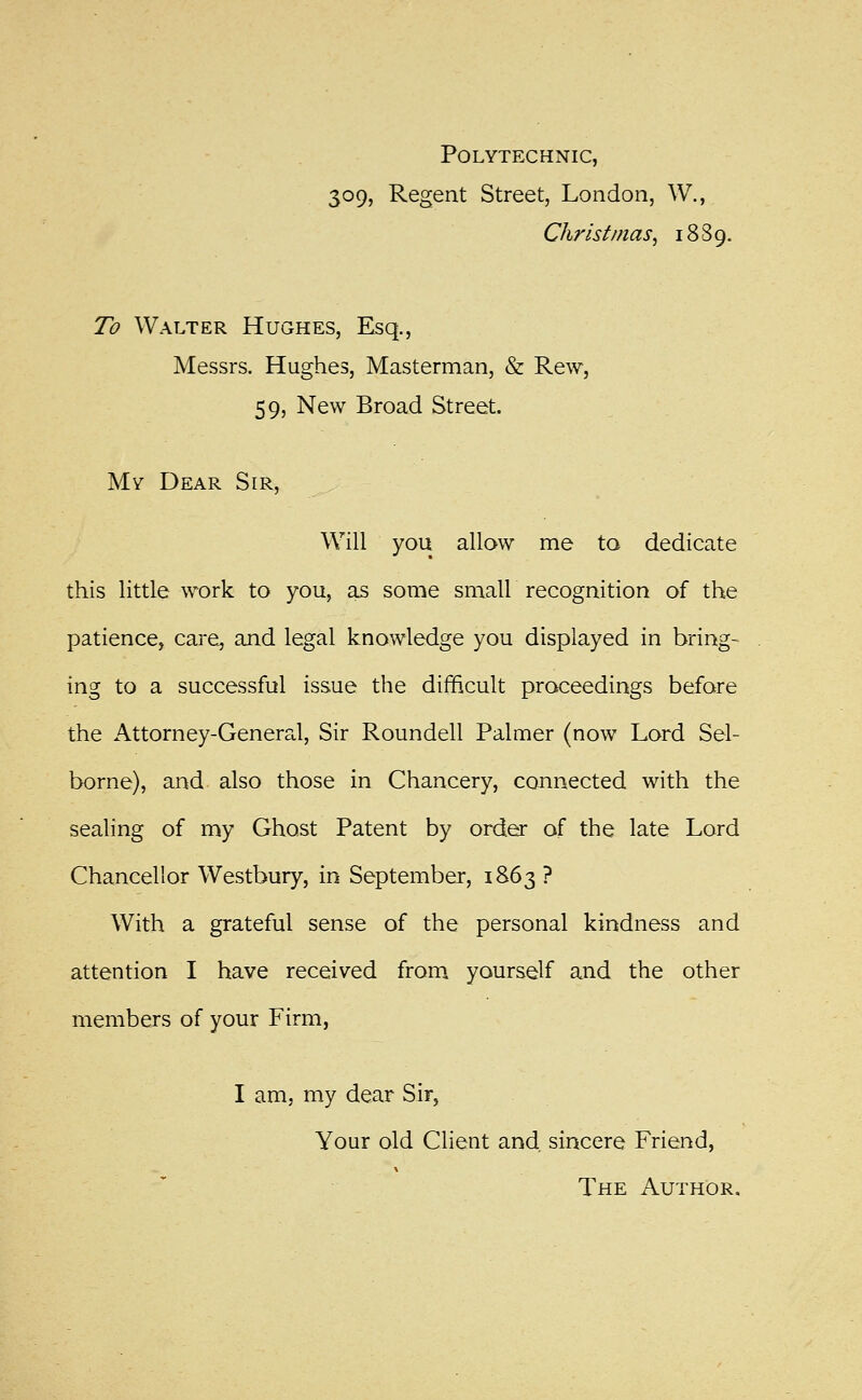 Polytechnic, 309, Regent Street, London, W., Christinas^ 1889. To Walter Hughes, Esq., Messrs. Hughes, Masterman, & Rew, 59, New Broad Street. My Dear Sir, Will you allow me to dedicate this little work to you, as some small recognition of the patience, care, and legal knowledge you displayed in bring- ing to a successful issue the difficult proceedings before the Attorney-General, Sir Roundell Palmer (now Lord Sel- borne), and also those in Chancery, connected with the sealing of my Ghost Patent by order of the late Lord Chancellor Westbury, in September, 1863 ? With a grateful sense of the personal kindness and attention I have received from^ yourself and the other members of your Firm, I am, my dear Sir, Your old Client and, sincere Friend, The Author.