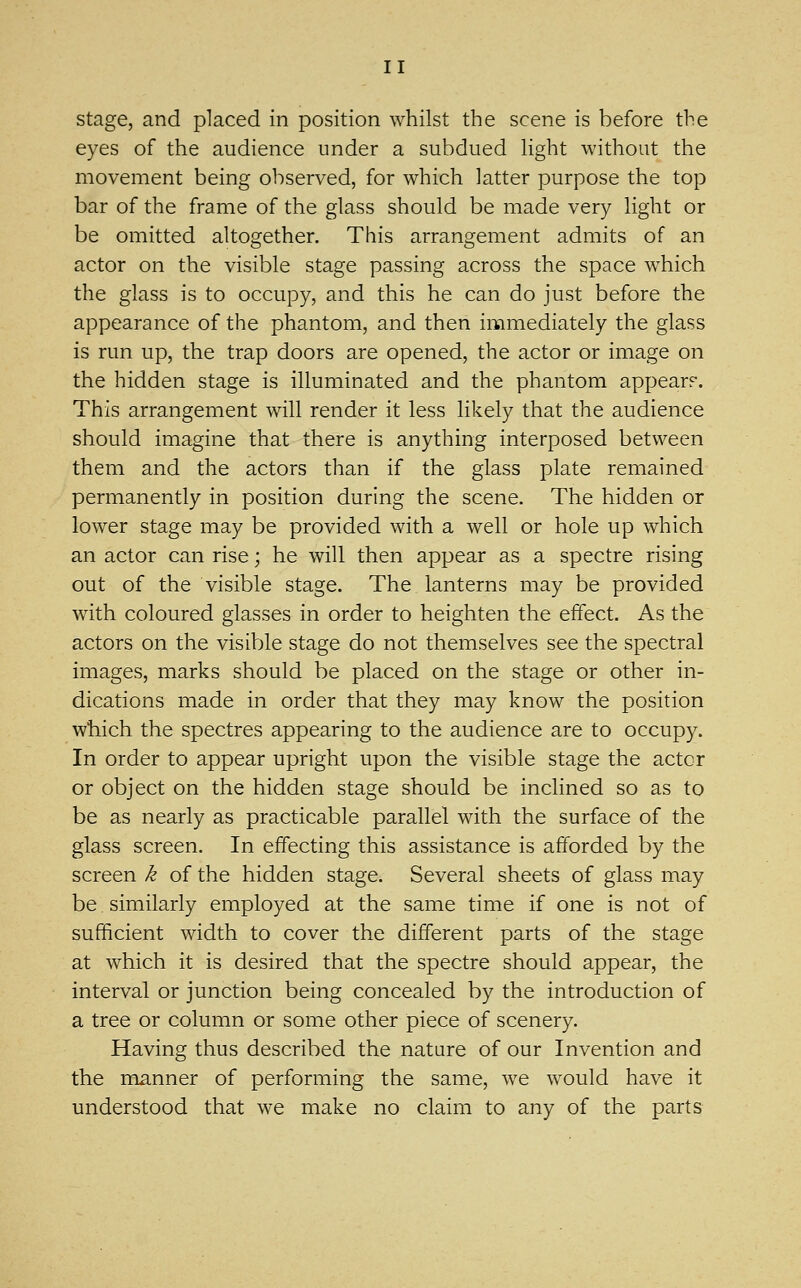 stage, and placed in position whilst the scene is before the eyes of the audience under a subdued light without the movement being observed, for which latter purpose the top bar of the frame of the glass should be made very light or be omitted altogether. This arrangement admits of an actor on the visible stage passing across the space which the glass is to occupy, and this he can do just before the appearance of the phantom, and then immediately the glass is run up, the trap doors are opened, the actor or image on the hidden stage is illuminated and the phantom appear?. This arrangement will render it less likely that the audience should imagine that there is anything interposed between them and the actors than if the glass plate remained permanently in position during the scene. The hidden or lower stage may be provided with a well or hole up which an actor can rise; he will then appear as a spectre rising out of the visible stage. The lanterns may be provided with coloured glasses in order to heighten the effect. As the actors on the visiVjle stage do not themselves see the spectral images, marks should be placed on the stage or other in- dications made in order that they may know the position which the spectres appearing to the audience are to occupy. In order to appear upright upon the visible stage the actor or object on the hidden stage should be inclined so as to be as nearly as practicable parallel with the surface of the glass screen. In effecting this assistance is afforded by the screen k of the hidden stage. Several sheets of glass may be similarly employed at the same time if one is not of sufficient width to cover the different parts of the stage at which it is desired that the spectre should appear, the interval or junction being concealed by the introduction of a tree or column or some other piece of scenery. Having thus described the nature of our Invention and the manner of performing the same, we would have it understood that we make no claim to any of the parts