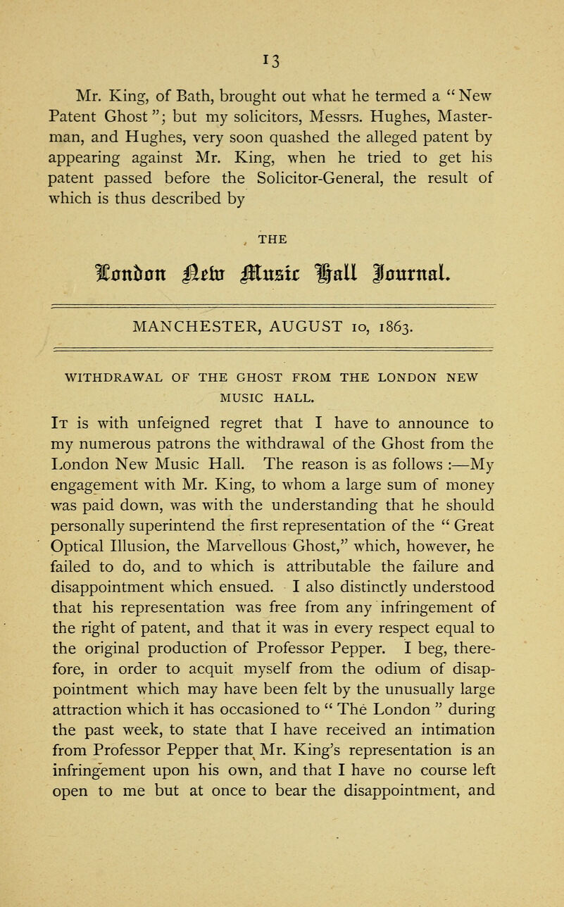 Mr. King, of Bath, brought out what he termed a  New Patent Ghost; but my sohcitors, Messrs. Hughes, Master- man, and Hughes, very soon quashed the alleged patent by appearing against Mr. King, when he tried to get his patent passed before the Solicitor-General, the result of which is thus described by THE %onhon ^tbs iKustr Wall |0urnaL MANCHESTER, AUGUST lo, 1863. WITHDRAWAL OF THE GHOST FROM THE LONDON NEW MUSIC HALL. It is with unfeigned regret that I have to announce to my numerous patrons the withdrawal of the Ghost from the London New Music Hall. The reason is as follows :—My engagement with Mr. King, to whom a large sum of money was paid down, was with the understanding that he should personally superintend the first representation of the  Great Optical Illusion, the Marvellous Ghost, which, however, he failed to do, and to which is attributable the failure and disappointment which ensued. I also distinctly understood that his representation was free from any infringement of the right of patent, and that it was in every respect equal to the original production of Professor Pepper. I beg, there- fore, in order to acquit myself from the odium of disap- pointment which may have been felt by the unusually large attraction which it has occasioned to  The London  during the past week, to state that I have received an intimation from Professor Pepper that Mr. King's representation is an infringement upon his own, and that I have no course left open to me but at once to bear the disappointment, and