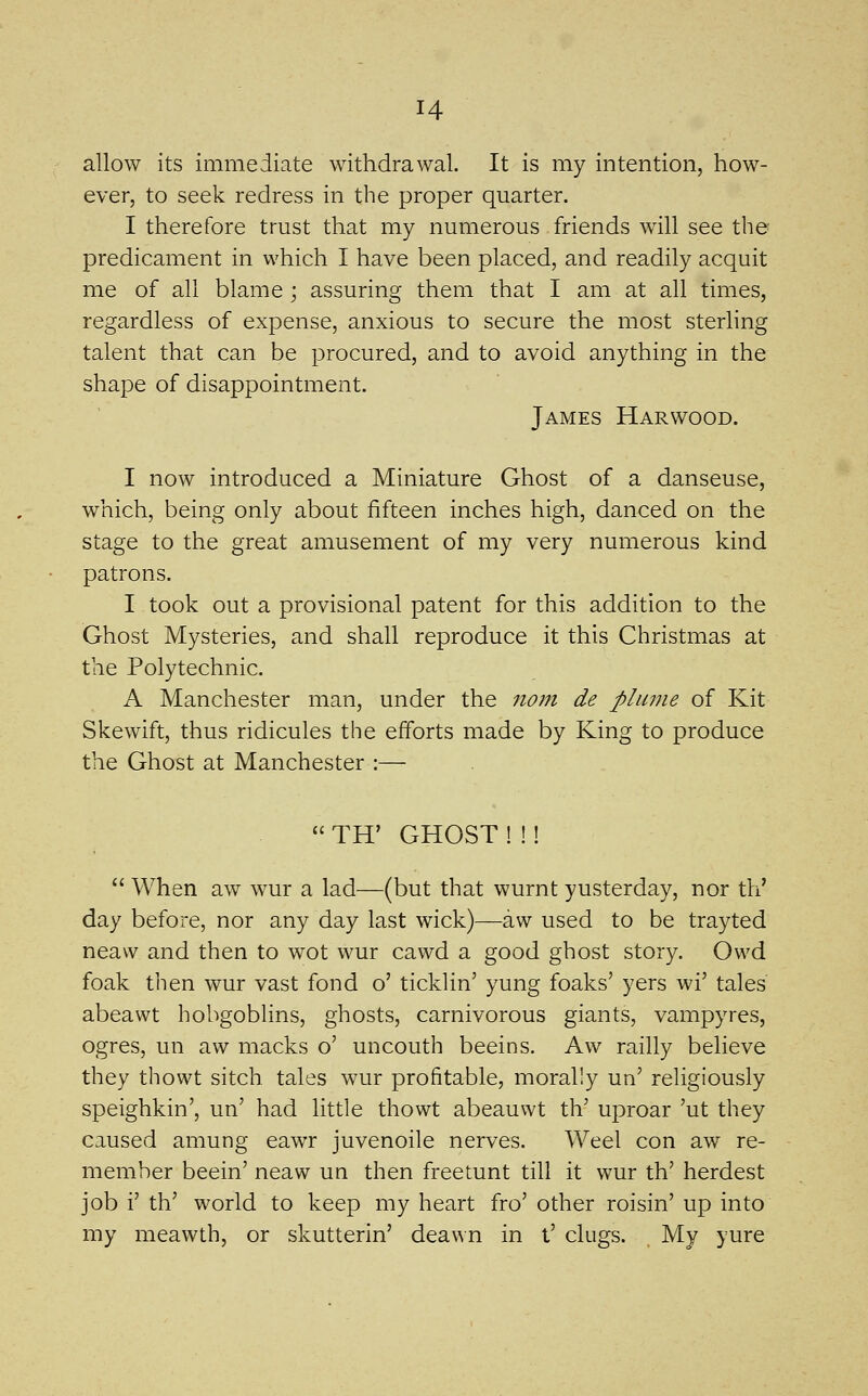 allow its immediate withdrawal. It is my intention, how- ever, to seek redress in the proper quarter. I therefore trust that my numerous friends will see the predicament in which I have been placed, and readily acquit me of all blame; assuring them that I am at all times, regardless of expense, anxious to secure the most sterling talent that can be procured, and to avoid anything in the shape of disappointment. James Harwood. I now introduced a Miniature Ghost of a danseuse, which, being only about fifteen inches high, danced on the stage to the great amusement of my very numerous kind patrons. I took out a provisional patent for this addition to the Ghost Mysteries, and shall reproduce it this Christmas at the Polytechnic. A Manchester man, under the nom de plume of Kit Skewift, thus ridicules the efforts made by King to produce the Ghost at Manchester :—  TH' GHOST ! !!  When aw wur a lad—(but that wurnt yusterday, nor th' day before, nor any day last wick)—aw used to be trayted neaw and then to wot wur cawd a good ghost story. Ovvd foak then wur vast fond o' ticklin' yung foaks' yers wi' tales abeawt hobgoblins, ghosts, carnivorous giants, vampyres, ogres, un aw macks o' uncouth beeins. Aw railly believe they thowt sitch tales wur profitable, morally un' religiously speighkin', un' had little thowt abeauwt th' uproar 'ut they caused amung eawr juvenoile nerves. Weel con aw re- member beein' neaw un then freetunt till it wur th' herdest job i' th' world to keep my heart fro' other roisin' up into my meawth, or skutterin' deawn in t' clugs. My yure