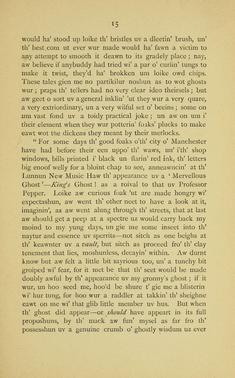 would ha' stood up loike tli' brisdes uv a dleetin' brush, un' th' best.com ut ever wur made would ha' fawn a victmi to any attempt to smooth it deawn to its gradely place ; nay, aw believe if anybuddy had tried wi' a par o' curlin' tungs to make it twist, they'd ha' brokken um loike owd cliips. These tales gien me no partikilur noshun as to wot ghosts wur; praps th' tellers had no very clear ideo theirsels; but aw geet o sort uv a general inklin' 'ut they wur a very quare, a very extriordinary, un a very wilful set o' beeins; some on um vast fond uv a toidy practical joke; un aw on um i' their element when they wur potterin' foaks' plucks to make eawt wot the dickens they meant by their merlocks.  For some days th' good foaks o'th' city o' Manchester have had before their een uppo' th' waws, un' i'th' shop windows, bills printed i' black un flarin' red ink, th' letters big enoof welly for a bloint chap to see, anneawncin' at th' Lunnun New Music Haw th' appearance uv a ' Mervellous Ghost'—King's Ghost! as a roival to that uv Professor Pepper. Loike aw curious foak 'ut are made hongry wi' expectashun, aw went th' other neet to have a look at it, imaginin', as aw went alung through th' streets, that at last aw should get a peep at a spectre uz would carry back my moind to my yung days, un gie me some insect into th' naytur and essence uv sperrits—not sitch as one beighs at th' keawnter uv a vault, but sitch as proceed fro' th' clay tenement that lies, moshunless, decayin' within. Aw durnt know but aw felt a little bit sayrious too, un' a tunchy bit groiped wi' fear, for it met be that th' sect would be made doubly awful by th' appearance uv my gronny's ghost; if it wur, un hoo seed me, hoo'd be shure t' gie me a blisterin wi' hur tung, for hop wur a raddler at takkin' th' sheighne eawt on me wi' that glib little member uv hus. But when th' ghost did appear—or should have appeart in its full proposliuns, by th' mack aw fun' mysel as far fro th' possesshun uv a genuine crumb o' ghostly wisdum uz ever