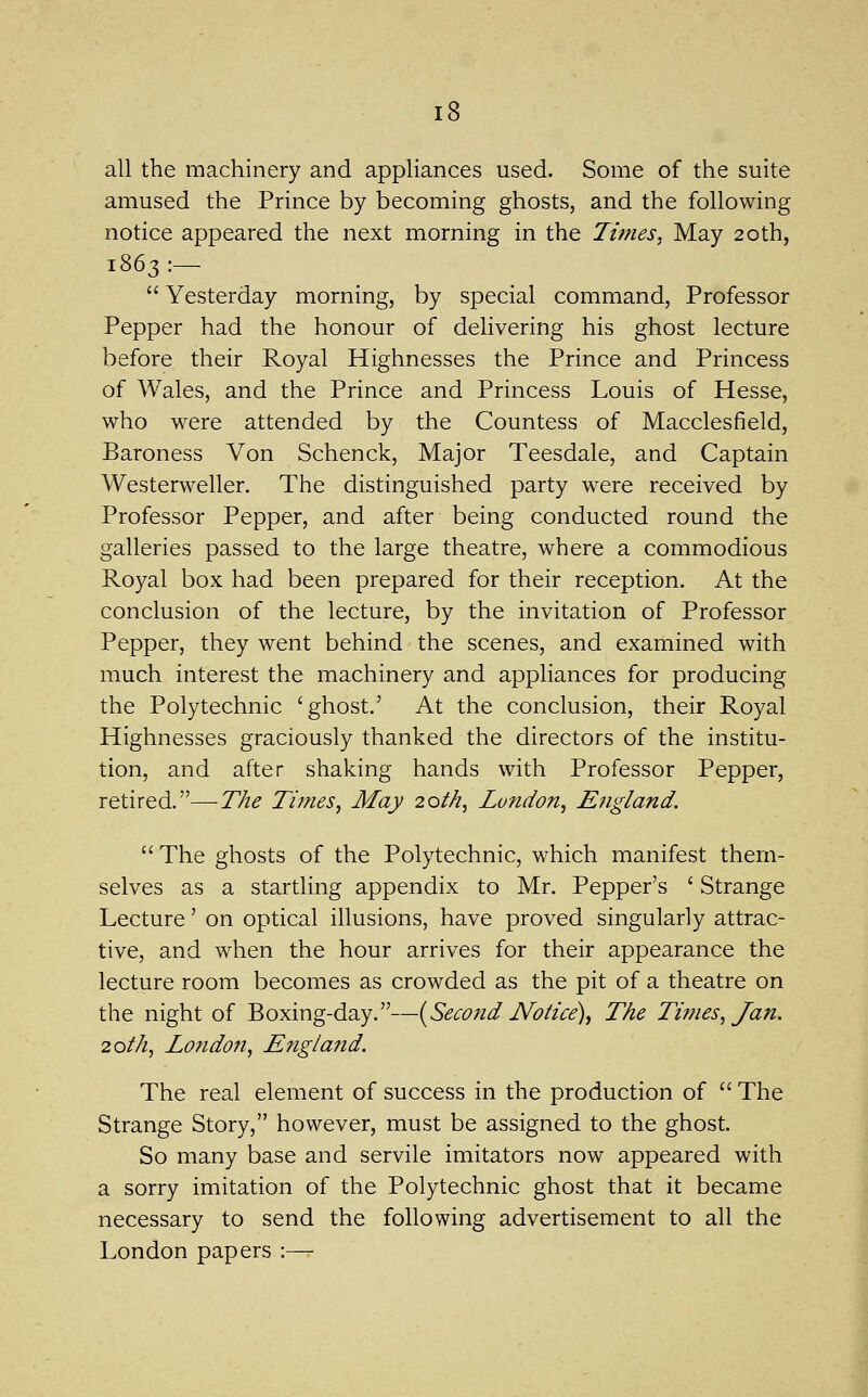 all the machinery and appliances used. Some of the suite amused the Prince by becoming ghosts, and the following notice appeared the next morning in the Times, May 20th, 1863:—  Yesterday morning, by special command. Professor Pepper had the honour of delivering his ghost lecture before their Royal Highnesses the Prince and Princess of Wales, and the Prince and Princess Louis of Hesse, who w^ere attended by the Countess of Macclesfield, Baroness Von Schenck, Major Teesdale, and Captain Westerweller. The distinguished party were received by Professor Pepper, and after being conducted round the galleries passed to the large theatre, where a commodious Royal box had been prepared for their reception. At the conclusion of the lecture, by the invitation of Professor Pepper, they went behind the scenes, and examined with much interest the machinery and appliances for producing the Polytechnic 'ghost.' At the conclusion, their Royal Highnesses graciously thanked the directors of the institu- tion, and after shaking hands with Professor Pepper, retired.—The Tzfnes, May 20th, London, England. The ghosts of the Polytechnic, which manifest them- selves as a startling appendix to Mr. Pepper's ' Strange Lecture' on optical illusions, have proved singularly attrac- tive, and when the hour arrives for their appearance the lecture room becomes as crowded as the pit of a theatre on the night of Boxing-day.—{^Second Notice), The Ti7?ies, Jan. 20th, London, Eng/afid. The real element of success in the production of  The Strange Story, however, must be assigned to the ghost. So many base and servile imitators now appeared with a sorry imitation of the Polytechnic ghost that it became necessary to send the following advertisement to all the London papers :—