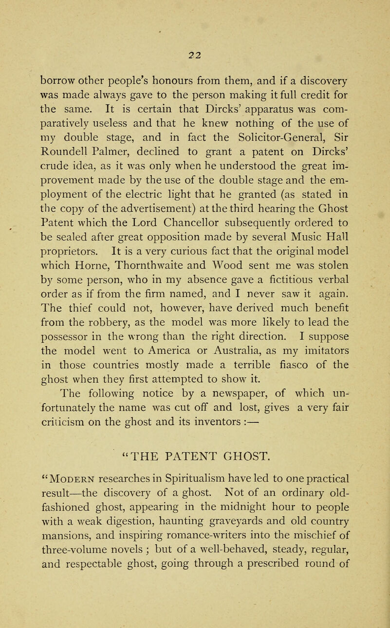 borrow other people*s honours from them, and if a discovery was made always gave to the person making it full credit for the same. It is certain that Dircks' apparatus was com- paratively useless and that he knew nothing of the use of my double stage, and in fact the Solicitor-General, Sir Roundell Palmer, declined to grant a patent on Dircks' crude idea, as it was only when he understood the great im- provement made by the use of the double stage and the em- ployment of the electric light that he granted (as stated in the copy of the advertisement) at the third hearing the Ghost Patent which the Lord Chancellor subsequently ordered to be sealed after great opposition made by several Music Hall proprietors. It is a very curious fact that the original model which Home, Thornthwaite and Wood sent me was stolen by some person, who in my absence gave a fictitious verbal order as if from the firm named, and I never saw it again. The thief could not, however, have derived much benefit from the robbery, as the model was more likely to lead the possessor in the wrong than the right direction. I suppose the model went to America or Australia, as my imitators in those countries mostly made a terrible fiasco of the ghost when they first attempted to show it. The following notice by a newspaper, of which un- fortunately the name was cut off and lost, gives a very fair criticism on the ghost and its inventors :— *'THE PATENT GHOST. Modern researches in Spiritualism have led to one practical result—the discovery of a ghost. Not of an ordinary old- fashioned ghost, appearing in the midnight hour to people with a weak digestion, haunting graveyards and old country mansions, and inspiring romance-writers into the mischief of three-volume novels ; but of a well-behaved, steady, regular, and respectable ghost, going through a prescribed round of