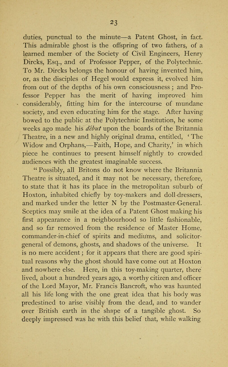 duties, punctual to the minute—a Patent Ghost, in fact. This admirable ghost is the offspring of two fathers, of a learned member of the Society of Civil Engineers, Henry Dircks, Esq., and of Professor Pepper, of the Polytechnic. To Mr. Dircks belongs the honour of having invented him, or, as the disciples of Hegel would express it, evolved him from out of the depths of his own consciousness ; and Pro- fessor Pepper has the merit of having improved him considerably, fitting him for the intercourse of mundane society, and even educating him for the stage. After having bowed to the public at the Polytechnic Institution, he some weeks ago made his debut upon the boards of the Britannia Theatre, in a new and highly original drama, entitled, ' The Widow and Orphans,—Faith, Hope, and Charity,' in which piece he continues to present himself nightly to crowded audiences with the greatest imaginable success.  Possibly, all Britons do not know where the Britannia Theatre is situated, and it may not be necessary, therefore, to state that it has its place in the metropolitan suburb of Hoxton, inhabited chiefly by toy-makers and doll-dressers, and marked under the letter N by the Postmaster-General. Sceptics may smile at the idea of a Patent Ghost making his first appearance in a neighbourhood so little fashionable, and so far removed from the residence of Master Home, commander-in-chief of spirits and mediums, and solicitor- general of demons, ghosts, and shadows of the universe. It is no mere accident; for it appears that there are good spiri- tual reasons why the ghost should have come out at Hoxton and nowhere else. Here, in this toy-making quarter, there lived, about a hundred years ago, a worthy citizen and officer of the Lord Mayor, Mr. Francis Bancroft, who was haunted all his life long with the one great idea that his body was predestined to arise visibly from the dead, and to wander over British earth in the shape of a tangible ghost. So deeply impressed was he with this belief that, while walking