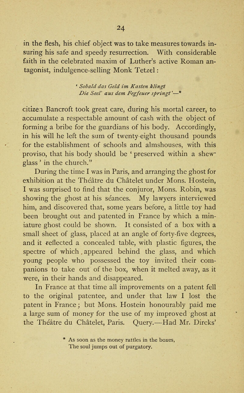 in the flesh, his chief object was to take measures towards in- suring his safe and speedy resurrection. With considerable faith in the celebrated maxim of Luther's active Roman an- tagonist, indulgence-selling Monk Tetzel: ' Sohald das Geld im Kasten klingt Die Seer aus detn Fegfeuer springt'—* citizen Bancroft took great care, during his mortal career, to accumulate a respectable amount of cash with the object of forming a bribe for the guardians of his body. Accordingly, in his will he left the sum of twenty-eight thousand pounds for the establishment of schools and almshouses, with this proviso, that his body should be ' preserved within a shew glass ' in the church. During the time I was in Paris, and arranging the ghost for exhibition at the Theatre du Chatelet under Mons. Hostein, I was surprised to find that the conjuror, Mons. Robin, was showing the ghost at his seances. My lawyers interviewed him, and discovered that, some years before, a little toy had been brought out and patented in France by which a min- iature ghost could be shown. It consisted of a box with a small sheet of glass, placed at an angle of forty-five degrees, and it reflected a concealed table, with plastic figures, the spectre of which. appeared behind the glass, and which young people who possessed the toy invited their com- panions to take out of the box, when it melted away, as it were, in their hands and disappeared. In France at that time all improvements on a patent fell to the original patentee, and under that law I lost the patent in France; but Mons. Hostein honourably paid me a large sum of money for the use of my improved ghost at the Theatre du Chatelet, Paris. Query.—Had Mr. Dircks' * As soon as the money rattles in the boxes, The soul jumps out of purgatory.