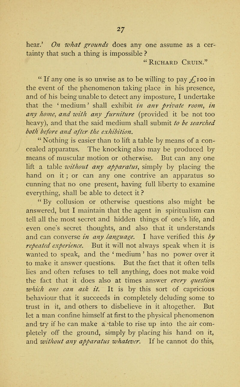 hear.' On what grounds does any one assume as a cer- tainty that such a thing is impossible ? Richard Cruin.  If any one is so unwise as to be wilHng to pay ^'ioo in the event of the phenomenon taking place in his presence, and of his being unable to detect any imposture, I undertake that the ' medium' shall exhibit t?i any private roofJt, in any home, and with any furniture (provided it be not too heavy), and that the said medium shall submit to be searched both before and after the exhibition.  Nothing is easier than to lift a table by means of a con- cealed apparatus. The knocking also may be produced by means of muscular motion or otherwise. But can any one lift a table without any apparatus., simply by placing the hand on it \ or can any one contrive an apparatus so cunning that no one present, having full liberty to examine everything, shall be able to detect it ?  By collusion or otherwise questions also might be answered, but I maintain that the agent in spiritualism can tell all the most secret and hidden things of one's life, and even one's secret thoughts, and also that it understands and can converse in any language. I have verified this by repeated experie7ice. But it will not always speak when it is wanted to speak, and the ' medium ' has no power over it to make it answer questions. But the fact that it often tells lies and often refuses to tell anything, does not make void the fact that it does also at times answer every question which one can ask it. It is by this sort of capricious behaviour that it succeeds in completely deluding some to trust in it, and others to disbelieve in it altogether. But let a man confine himself at first to the physical phenomenon and try if he can make a ^table to rise up into the air com- pletely off the ground, simply by placing his hand on it, and without any apparatus whatever. If he cannot do this,