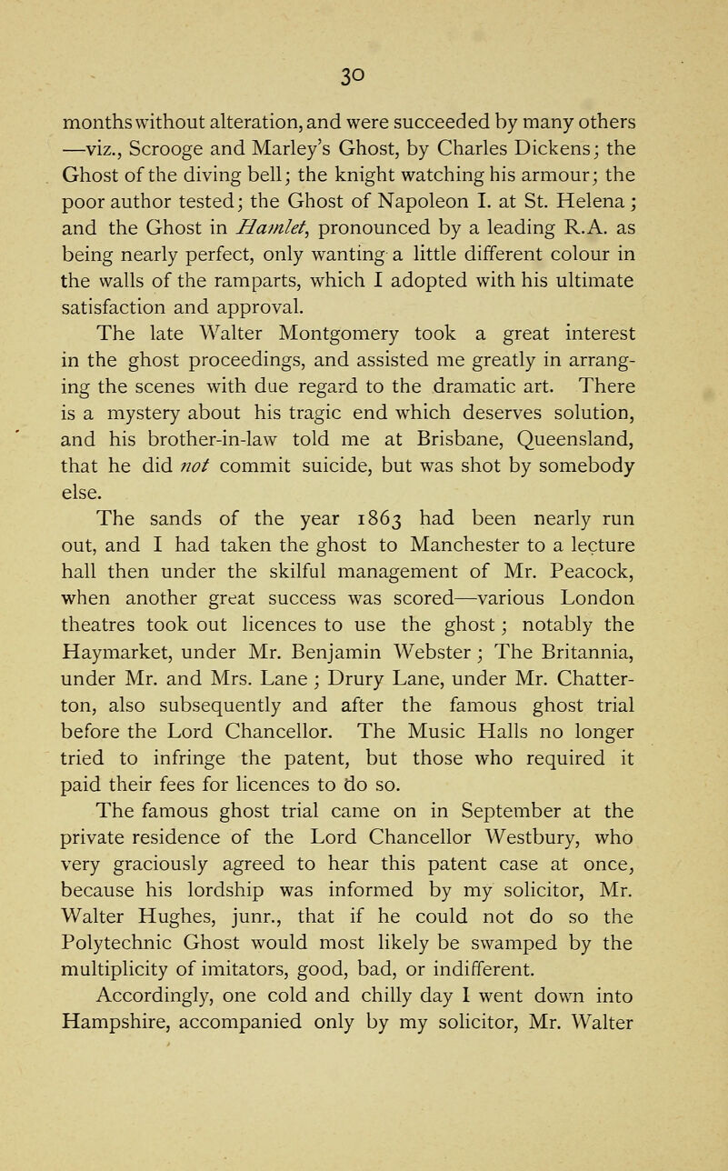 months without alteration, and were succeeded by many others —viz., Scrooge and Marley's Ghost, by Charles Dickens; the Ghost of the diving bell; the knight watching his armour; the poor author tested; the Ghost of Napoleon I. at St. Helena; and the Ghost in Hamlet^ pronounced by a leading R.A. as being nearly perfect, only wanting a little different colour in the walls of the ramparts, which I adopted with his ultimate satisfaction and approval. The late Walter Montgomery took a great interest in the ghost proceedings, and assisted me greatly in arrang- ing the scenes with due regard to the dramatic art. There is a mystery about his tragic end which deserves solution, and his brother-in-law told me at Brisbane, Queensland, that he did ?wt commit suicide, but was shot by somebody else. The sands of the year 1863 had been nearly run out, and I had taken the ghost to Manchester to a lecture hall then under the skilful management of Mr. Peacock, when another great success was scored—various London theatres took out licences to use the ghost; notably the Haymarket, under Mr. Benjamin Webster ; The Britannia, under Mr. and Mrs. Lane ; Drury Lane, under Mr. Chatter- ton, also subsequently and after the famous ghost trial before the Lord Chancellor. The Music Halls no longer tried to infringe the patent, but those who required it paid their fees for licences to do so. The famous ghost trial came on in September at the private residence of the Lord Chancellor Westbury, who very graciously agreed to hear this patent case at once, because his lordship was informed by my solicitor, Mr. Walter Hughes, junr., that if he could not do so the Polytechnic Ghost would most likely be swamped by the multiplicity of imitators, good, bad, or indifferent. Accordingly, one cold and chilly day 1 went down into Hampshire, accompanied only by my solicitor, Mr. Walter