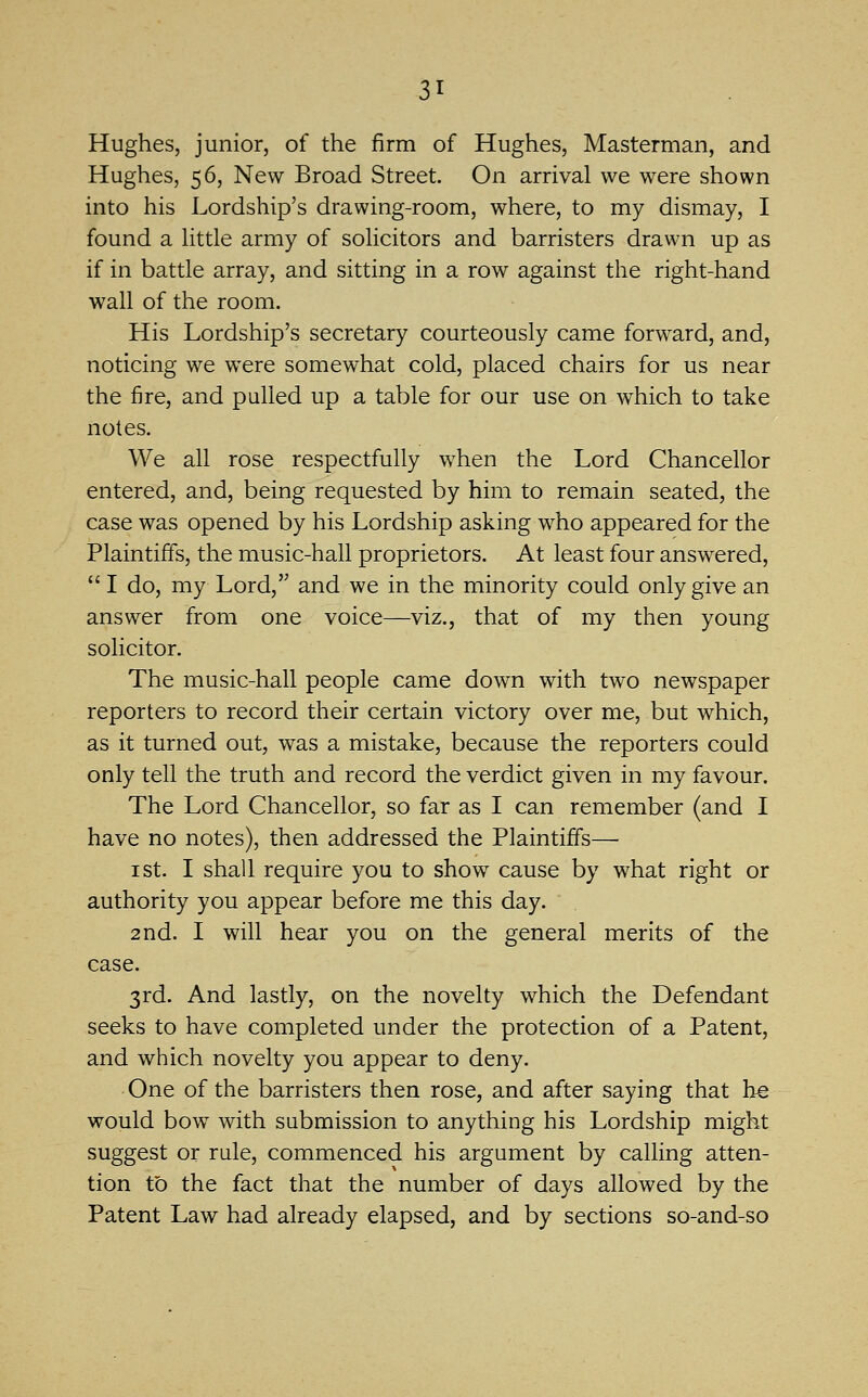 Hughes, junior, of the firm of Hughes, Masterman, and Hughes, 56, New Broad Street. On arrival we were shown into his Lordship's drawing-room, where, to my dismay, I found a httle army of sohcitors and barristers drawn up as if in battle array, and sitting in a row against the right-hand wall of the room. His Lordship's secretary courteously came forward, and, noticing we were somewhat cold, placed chairs for us near the fire, and pulled up a table for our use on w^hich to take notes. We all rose respectfully when the Lord Chancellor entered, and, being requested by him to remain seated, the case was opened by his Lordship asking who appeared for the Plaintiff's, the music-hall proprietors. At least four answered,  I do, my Lord, and we in the minority could only give an answer from one voice—viz., that of my then young solicitor. The music-hall people came down with two newspaper reporters to record their certain victory over me, but which, as it turned out, was a mistake, because the reporters could only tell the truth and record the verdict given in my favour. The Lord Chancellor, so far as I can remember (and I have no notes), then addressed the Plaintiffs— I St. I shall require you to show cause by what right or authority you appear before me this day. 2nd. I will hear you on the general merits of the case. 3rd. And lastly, on the novelty which the Defendant seeks to have completed under the protection of a Patent, and which novelty you appear to deny. One of the barristers then rose, and after saying that be would bow with submission to anything his Lordship might suggest or rule, commenced his argument by calling atten- tion to the fact that the number of days allowed by the Patent Law had already elapsed, and by sections so-and-so