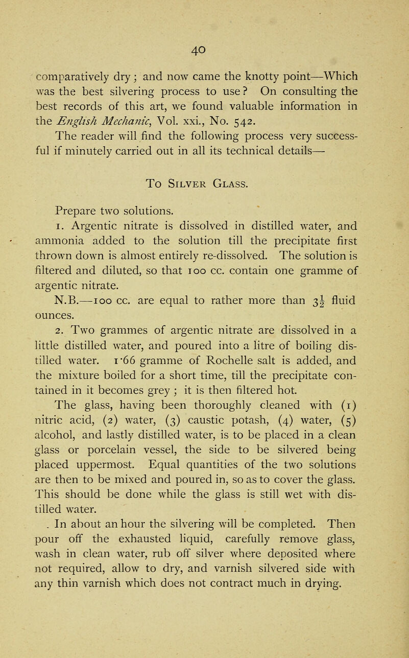 comparatively dry; and now came the knotty point—Which was the best silvering process to use ? On consulting the best records of this art, we found valuable information in the English Mecha?iic, Vol. xxi., No. 542. The reader will find the following process very success- ful if minutely carried out in all its technical details— To Silver Glass. Prepare two solutions. 1. Argentic nitrate is dissolved in distilled water, and ammonia added to the solution till the precipitate first thrown down is almost entirely re-dissolved. The solution is filtered and diluted, so that 100 cc. contain one gramme of argentic nitrate. N.B.—100 cc. are equal to rather more than 3J fluid ounces. 2. Two grammes of argentic nitrate are dissolved in a little distilled water, and poured into a litre of boiling dis- tilled water. i'66 gramme of Rochelle salt is added, and the mixture boiled for a short time, till the precipitate con- tained in it becomes grey ; it is then filtered hot. The glass, having been thoroughly cleaned with (i) nitric acid, (2) water, (3) caustic potash, (4) water, (5) alcohol, and lastly distilled water, is to be placed in a clean glass or porcelain vessel, the side to be silvered being placed uppermost. Equal quantities of the two solutions are then to be mixed and poured in, so as to cover the glass. This should be done while the glass is still wet with dis- tilled water. . In about an hour the silvering will be completed. Then pour off the exhausted liquid, carefully remove glass, wash in clean water, rub off silver where deposited where not required, allow to dry, and varnish silvered side with any thin varnish which does not contract much in drying.