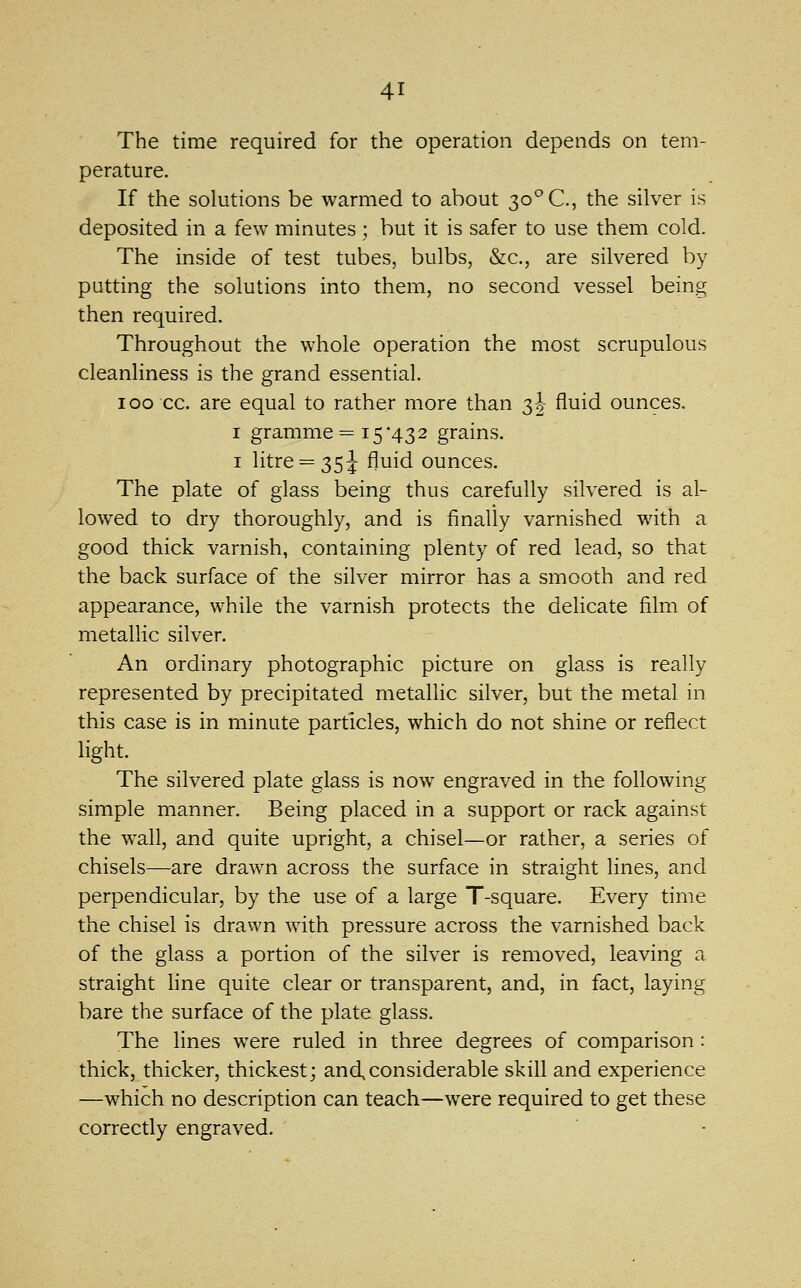 The time required for the operation depends on tem- perature. If the solutions be warmed to about 30° C, the silver is deposited in a few minutes ; but it is safer to use them cold. The inside of test tubes, bulbs, &c., are silvered by putting the solutions into them, no second vessel being then required. Throughout the whole operation the most scrupulous cleanliness is the grand essential. 100 cc. are equal to rather more than 2,2 ^^^^ ounces. I gramme = 15*432 grains. I litre = 35 J fluid ounces. The plate of glass being thus carefully silvered is al- lowed to dry thoroughly, and is finally varnished with a good thick varnish, containing plenty of red lead, so that the back surface of the silver mirror has a smooth and red appearance, while the varnish protects the delicate film of metallic silver. An ordinary photographic picture on glass is really represented by precipitated metallic silver, but the metal in this case is in minute particles, which do not shine or reflect light. The silvered plate glass is now engraved in the following simple manner. Being placed in a support or rack against the wall, and quite upright, a chisel—or rather, a series of chisels—are drawn across the surface in straight lines, and perpendicular, by the use of a large T-square. Every time the chisel is drawn with pressure across the varnished back of the glass a portion of the silver is removed, leaving a straight line quite clear or transparent, and, in fact, laying bare the surface of the plate glass. The lines were ruled in three degrees of comparison: thick, thicker, thickest; and,considerable skill and experience —which no description can teach—were required to get these correctly engraved.