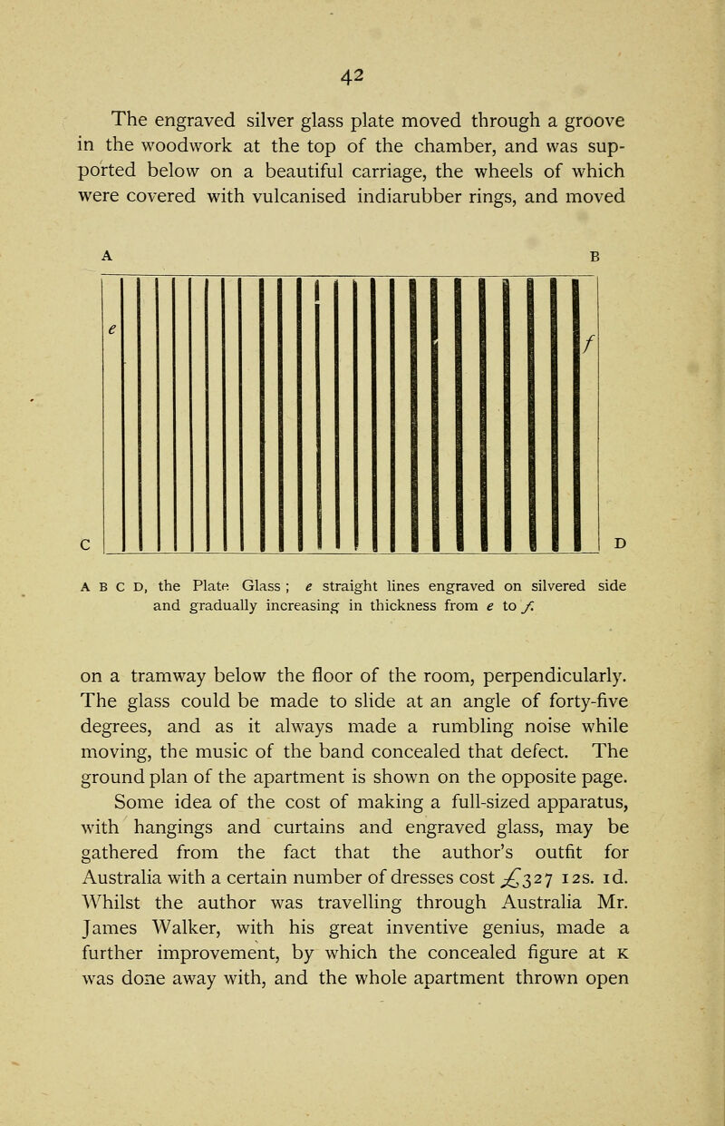 The engraved silver glass plate moved through a groove in the woodwork at the top of the chamber, and was sup- ported below on a beautiful carriage, the wheels of which were covered with vulcanised indiarubber rings, and moved e f A B C D, the Plate Glass ; e straight lines engraved on silvered side and gradually increasing in thickness from e \.o f. on a tramway below the floor of the room, perpendicularly. The glass could be made to slide at an angle of forty-five degrees, and as it always made a rumbling noise while moving, the music of the band concealed that defect. The ground plan of the apartment is shown on the opposite page. Some idea of the cost of making a full-sized apparatus, with hangings and curtains and engraved glass, may be gathered from the fact that the author's outfit for Australia with a certain number of dresses cost ^£2,2] 12s. id. Whilst the author was travelling through Australia Mr. James Walker, with his great inventive genius, made a further improvement, by which the concealed figure at k was done away with, and the whole apartment thrown open