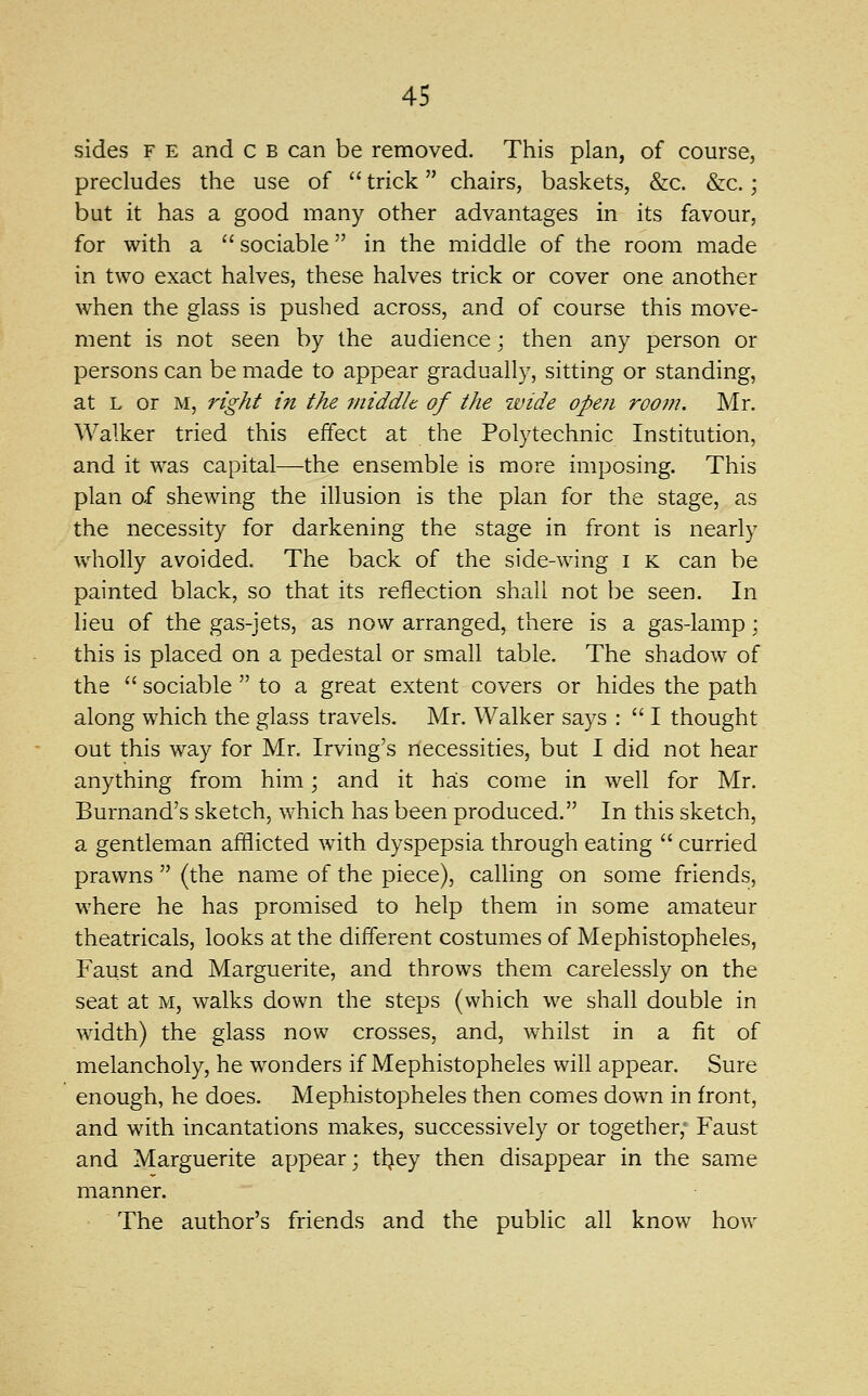 sides F E and c b can be removed. This plan, of course, precludes the use of  trick chairs, baskets, &c. &c.; but it has a good many other advantages in its favour, for with a sociable in the middle of the room made in two exact halves, these halves trick or cover one another when the glass is pushed across, and of course this move- ment is not seen by the audience; then any person or persons can be made to appear gradually, sitting or standing, at L or M, right in the middle of the wide opeji room. Mr. Walker tried this effect at the Polytechnic Institution, and it was capital—the ensemble is more imposing. This plan of shewing the illusion is the plan for the stage, as the necessity for darkening the stage in front is nearly wholly avoided. The back of the side-wing i k can be painted black, so that its reflection shall not be seen. In lieu of the gas-jets, as now arranged, there is a gas-lamp; this is placed on a pedestal or small table. The shadow of the  sociable  to a great extent covers or hides the path along which the glass travels. Mr. Walker says :  I thought out this way for Mr. Irving's riecessities, but I did not hear anything from him; and it has come in well for Mr. Burnand's sketch, which has been produced. In this sketch, a gentleman afflicted with dyspepsia through eating  curried prawns  (the name of the piece), calling on some friends, where he has promised to help them in some amateur theatricals, looks at the different costumes of Mephistopheles, Faust and Marguerite, and throws them carelessly on the seat at m, walks down the steps (which we shall double in width) the glass now crosses, and, whilst in a fit of melancholy, he wonders if Mephistopheles will appear. Sure enough, he does. Mephistopheles then comes down in front, and with incantations makes, successively or together,' Faust and Marguerite appear; tl^ey then disappear in the same manner. The author's friends and the public all know how