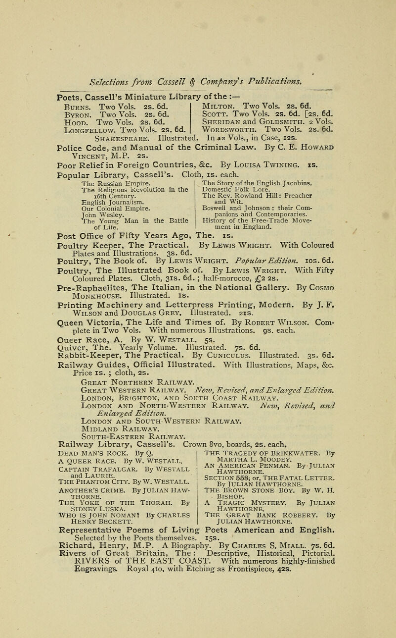 Poets, Cassell's Miniature Library of the :— Burns. Two Vols. 2S. 6d. Byron. Two Vols. 2S. 6d. Hood. Two Vols. 2s. 6d. Longfellow. Two Vols. 2s. 6d. Milton. Two Vols. 2s. 6d. Scott. Two Vols. 2S. 6d. [2s. 6d. Sheridan and Goldsmith. 2 Vols. Wordsworth. Two Vols. 2s. 6d. Shakespeare. Illustrated. In a2 Vols., in Case, 12s. Police Code, and Manual of the Criminal Law. By C. E. Howard Vincent, M.P. 2s. Poor Relief in Foreign Countries, &c. By Louisa Twining, is. Popular Library, Cassell's. Cloth, is. each. The Russian Empire. The Religr;ous Revolution in the i6th Century. English Journalism. Our Colonial Empire. John Wesley. The Young Man in the Battle of Life. The Story of the English Jacobins. Domestic Folk Lore. The Rev. Rowland Hill: Preacher and Wit. Boswell and Johnson : their Com- panions and Contemporaries. Historj' of the Free-Trade Move- ment in England. Post Office of Fifty Years Ago, The. is. Poultry Keeper, The Practical. By Lewis Wright. With Coloured Plates and Illustrations. 3s. 6d. Poultry, The Book of. By Lewis Wright. Popular Edition. los. 6d. Poultry, The Illustrated Book of. By Lewis Wright. With Fifty Coloured Plates. Cloth, 31s. 6d. ; half-morocco, £2 2s. Pre-Raphaelites, The Italian, in the National Gallery. By Cosmo MoNKHOUSE. Illustrated, is. Printing Machinery and Letterpress Printing, Modern. By J. F. Wilson and Douglas Grey. Illustrated. 21s. Queen Victoria, The Life and Times of. By Robert Wilson. Com- plete in Two Vols. With numerous Illustrations, gs. each. Queer Race, A. By W. Westall. 5s. Quiver, The. Yearly Volume. Illustrated. 7s. 6d. Rabbit-Keeper, The Practical. By Cuniculus. Illustrated. 3s. 6d. Railway Guides, Official Illustrated. With Illustrations, Maps, &c. Price is. ; cloth, 2s. Great Northern Railway. Great Western Railway. New, Revised, and Enlarged Edition. London, Brighton, and South Coast Railway. London and North-Western Railway. New,, Revised, and Enlarged Edition. London and South-Western Railway. Midland Railway. South-Eastern Railway. Railw^ay Library, Cassell's. Crown 8vo, boards, 2S. each. Dead Man's Rock. By Q. A Queer Race. By W. Westall Captain Trafalgar. By Westall and Laurie. The Phantom City. By w. Westall. Another's Crime. By Julian Haw- thorne. The yoke of the Thorah. By Sidney Luska. Who is John noman? By Charles henry Beckett. The Tragedy of Brinkwater. By Martha L. Moodey. An American Penman. By Julian Hawthorne. Section 558; or, the Fatal Letter. By Julian Hawthorne. The Brown Stone Boy. By W. H. Bishop. A Tragic Mystery. By Julian Hawthorne. The Great Bank Robbery. By Julian Hawthorne. Representative Poems of Living Poets American and English. Selected by the Poets themselves. 15s. Richard, Henry, M.P. A Biography. By Charles S. Miall. 7s. 6d. Rivers of Great Britain, The: Descriptive, Historical, Pictorial. RIVERS of THE EAST_ COAST. With numerous highly-finished Engravings. Royal 4to, with Etching as Frontispiece, 42s.