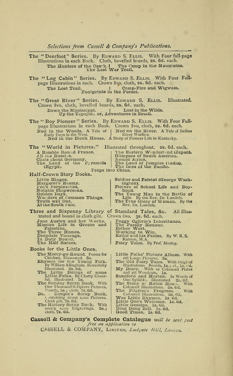 The Deerfoot Series. By Edward S. Ellis. With Four full-page Illustrations in each Book. Cloth, bevelled boards, 2S. 6d, each. The Hunters of tlie Oza-^k. | The Camp in the Mountains. Ihe Last War Trail. The Log Cabin Series. By Edward S.Ellis. With Four Full- page Illustrations in each. Crown 8vp, cloth, 2s. 6d. each. The Lost Trail. | Camp-Fire and Wigwam. Iootprints in the Forest. The Great River Series. By Edward S. Ellis. Illustrated. Crown 8vo, cloth, bevelled boards, 2s. 6d. each. Down the Mississippi. | Lost in the Wilds. Up the Tapaj os; or. Adventures in Brazil. The  Boy Pioneer Series. By Edward S. Ellis. With Four Full- page Illustrations in each Book. Crown 8vo, cloth, 2S. 6d. each. IsTed in the Woods. A Tale of 1 Ned on the River. A Tale of Indian Early Days in the West. | River Warfare. Ned in the BloeJs. House. A Story of Pioneer Life in Kentucky. The World in Pictures. A Uamtale Rouid Prance. All the Russi-!S. Chats about G-ermany. The Land of the P5 ramids (Egypt). . ^, . Peeps into China Half-Crown Story Books. Little Hinges. Margaret's Enemy. ir-en's Perplexities. Notable Shipwreeks. Golden Days. Wo: ders of Common Things Truth will Out. At the South Pole. Illustrated throughout. 2S. 6d. each. Ihe Eastern WrnderUind (Japan). Glimpses of South America. Bound Aii-ica. The Land of Pemples (India). The Isies cf the eaeifle. Soldier and Patriot (George Wash- ington). Picture of School Life and Boy- hood. The Young Man in the Battle of Life. By the Rev. Dr. Landels. The True Glory of Woman. By the Rev. Dr. Landels. Three and Sixpenny Library of trated and bound in cloth gilt. Cro Jane Austen and her Vvorks. Mission Life in (3-reece and Palestine. The Three Homes. Deepdale Vicarage. In Duty Bound. The Half Sisters. Books for the Little Ones. The Merry-go-Kound. Poems for Children. Illustrated. 5s. Bhymes for the Young Folk. By William AUinghara. BeauiifuUy Illustrated. 3s. 6d. The Little Doings of some Little Folks. By Chatty Cheer- ful. Illustrated 5s. The Sunday Scrap Book. With One Thousand Scripture Pictures. Poards, 5s.; cloth, 7s. Bd. Da^. / Dimple's Scrap Book. Lontaining- about 1,000 Pictures. Cloth gilt, 7s. 6d. The History Sera,p Book; With nearly i.coo Engravings, 5s.; cloth, 7s. 6d. Standard Tales, &c. All lUus- wn Bvo. 3s. 6d. each. Peggy Oglivie's Inheritance. The Family Honoui\ Esther West. Working to Win. Krilof and his Fables. By W. R. S. Ralston, M.A. Fairy Tales. By Prof. Morley. Little Folks' Picture Album. With 16S Large Pictures. 5s. The Old Fairy Tales. With Original Illustrations. Boards, Is.; cl., Is.t'd. My Diary. With 12 Coloured Plates and 366 Woodcuts. Is. Sandford and Morton; In Words of One Syllabk-. Illustrated 2s. 6d. The Story or Robin HooJ. With Coloured Illustrations. 2s. 6d. The Pilgrim's Progress. With Coloured Illustrations. 2s. 6d. Wee Little Rhymes. Is ed. Little One's Welcome. Is. 6d. Little Gossips. Is. 6d. Ding Dong Bell. Is. 6d. Good Times. Is. 6d. Cassell & Company's Complete Catalogue will be seni /-ost /I'ee on application to
