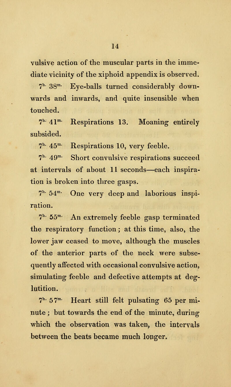 vulsive action of the muscular parts in the imme- diate vicinity of the xiphoid appendix is observed. 7h. 38™- Eye-balls turned considerably down- wards and inwards, and quite insensible when touched. 7^- 41* Respirations 13. Moaning entirely subsided. ^h. 451x1. Respirations 10, very feeble. r^h. ^gm. gj^ort couvulsivc rcspiratious succeed at intervals of about 11 seconds—each inspira- tion is broken into three gasps. i^h. 54m. Qjr^Q very deep and laborious inspi- ration. 7^ SS An extremely feeble gasp terminated the respiratory function; at this time, also, the lower jaw ceased to move, although the muscles of the anterior parts of the neck were subse- quently affected with occasional convulsive action, simulating feeble and defective attempts at deg- lutition. lyh. 5.7m. Heart still felt pulsating 65 per mi- nute ; but towards the end of the minute, during which the observation was taken, the intervals between the beats became much longer.