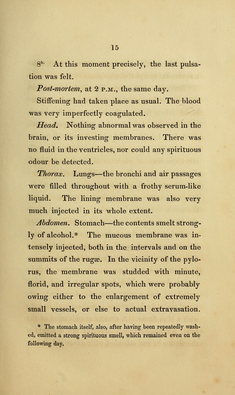 8^- At this moment precisely, the last pulsa- tion was felt. Post-mortem, at 2 p.m., the same day. Stiffening had taken place as usual. The blood was very imperfectly coagulated. Head, Nothing abnormal was observed in the brain, or its investing membranes. There was no fluid in the ventricles, nor could any spirituous odour be detected. Thorax. Lungs—the bronchi and air passages were filled throughout with a frothy serum-like liquid. The lining membrane was also very much injected in its whole extent. Abdomen. Stomach—the contents smelt strong- ly of alcohol.* The mucous membrane was in- tensely injected, both in the intervals and on the summits of the rugae. In the vicinity of the pylo- rus, the membrane was studded with minute, florid, and irregular spots, which were probably owing either to the enlargement of extremely small vessels, or else to actual extravasation. * The stomach itself, also, after having been repeatedly wash- ed, emitted a strong spirituous smell, which remained even on the following day.