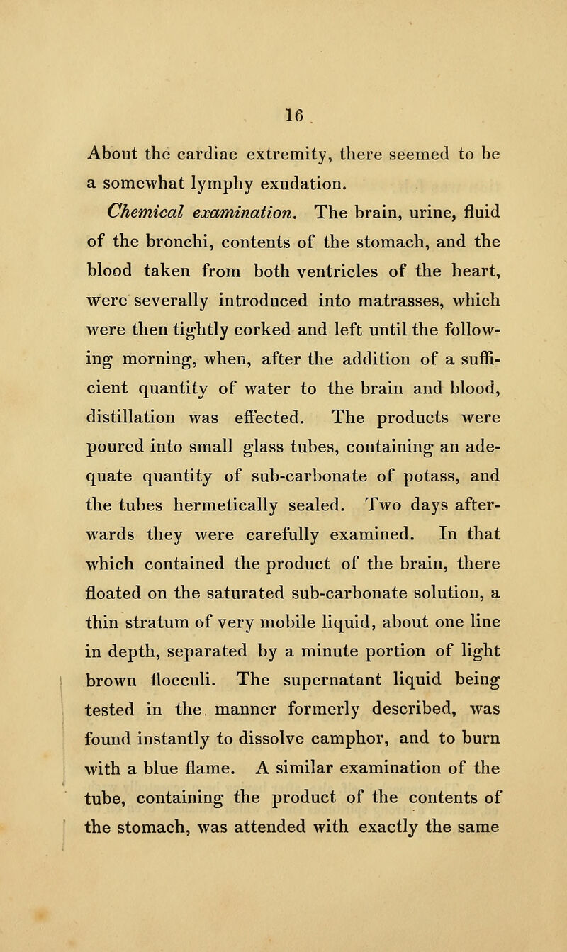 About the cardiac extremity, there seemed to be a somewhat lymphy exudation. Chemical examination. The brain, urine, fluid of the bronchi, contents of the stomach, and the blood taken from both ventricles of the heart, were severally introduced into matrasses, which were then tightly corked and left until the follow- ing morning, when, after the addition of a suffi- cient quantity of water to the brain and blood, distillation was effected. The products were poured into small glass tubes, containing an ade- quate quantity of sub-carbonate of potass, and the tubes hermetically sealed. Two days after- wards they were carefully examined. In that which contained the product of the brain, there floated on the saturated sub-carbonate solution, a thin stratum of very mobile liquid, about one line in depth, separated by a minute portion of light brown flocculi. The supernatant liquid being tested in the, manner formerly described, was found instantly to dissolve camphor, and to burn with a blue flame. A similar examination of the tube, containing the product of the contents of the stomach, was attended with exactly the same