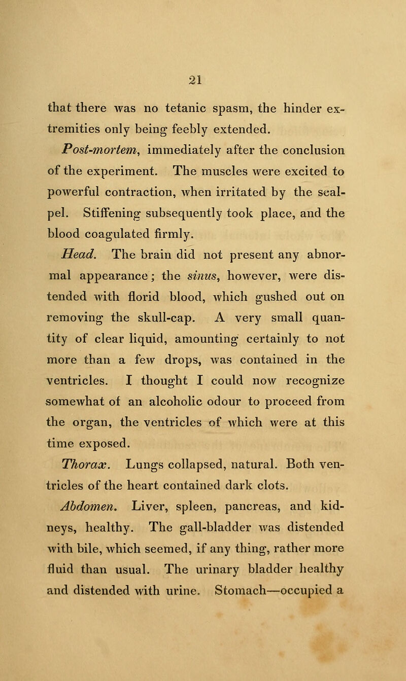 that there was no tetanic spasm, the hinder ex- tremities only being feebly extended. Post-mortem, immediately after the conclusion of the experiment. The muscles were excited to powerful contraction, when irritated by the scal- pel. Stiifening subsequently took place, and the blood coagulated firmly. Head. The brain did not present any abnor- mal appearance; the sinus, however, were dis- tended with florid blood, which gushed out on removing the skull-cap. A very small quan- tity of clear liquid, amounting certainly to not more than a few drops, was contained in the ventricles. I thought I could now recognize somewhat of an alcoholic odour to proceed from the organ, the ventricles of which were at this time exposed. Thorax. Lungs collapsed, natural. Both ven- tricles of the heart contained dark clots. Abdomen. Liver, spleen, pancreas, and kid- neys, healthy. The gall-bladder was distended with bile, which seemed, if any thing, rather more fluid than usual. The urinary bladder healthy and distended with urine. Stomach—occupied a