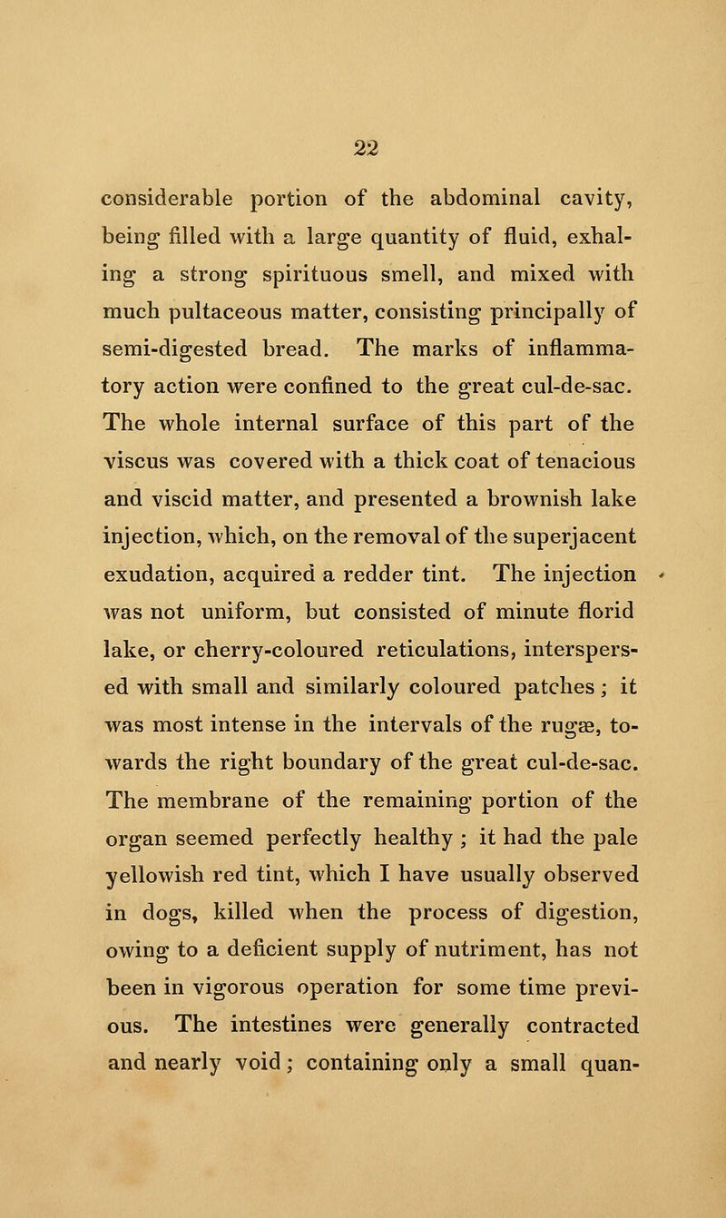 considerable portion of the abdominal cavity, being filled with a large quantity of fluid, exhal- ing a strong spirituous smell, and mixed with much pultaceous matter, consisting principally of semi-digested bread. The marks of inflamma- tory action were confined to the great cul-de-sac. The whole internal surface of this part of the viscus was covered with a thick coat of tenacious and viscid matter, and presented a brownish lake injection, which, on the removal of the superjacent exudation, acquired a redder tint. The injection ' was not uniform, but consisted of minute florid lake, or cherry-coloured reticulations, interspers- ed with small and similarly coloured patches; it was most intense in the intervals of the rugae, to- wards the right boundary of the great cul-de-sac. The membrane of the remaining portion of the organ seemed perfectly healthy ; it had the pale yellowish red tint, which I have usually observed in dogs, killed when the process of digestion, owing to a deficient supply of nutriment, has not been in vigorous operation for some time previ- ous. The intestines were generally contracted and nearly void; containing only a small quan-