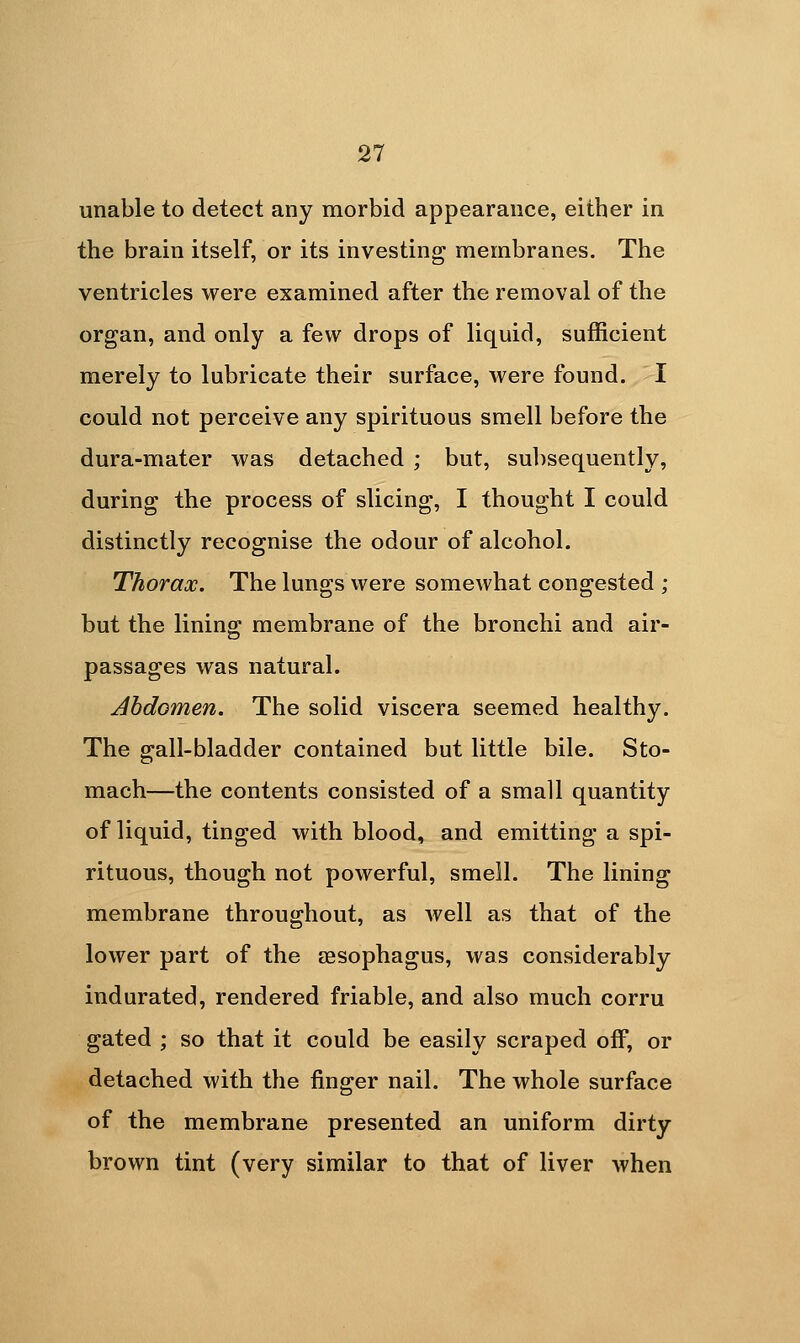 unable to detect any morbid appearance, either in the brain itself, or its investing membranes. The ventricles were examined after the removal of the organ, and only a few drops of liquid, sufficient merely to lubricate their surface, were found. I could not perceive any spirituous smell before the dura-mater was detached ; but, sul)sequently, during the process of slicing, I thought I could distinctly recognise the odour of alcohol. Thorax. The lungs were somewhat congested ; but the linino; membrane of the bronchi and air- passages was natural. Abdomen. The solid viscera seemed healthy. The gall-bladder contained but little bile. Sto- mach—the contents consisted of a small quantity of liquid, tinged with blood, and emitting a spi- rituous, though not powerful, smell. The lining membrane throughout, as well as that of the lower part of the aesophagus, was considerably indurated, rendered friable, and also much corru gated ; so that it could be easily scraped off, or detached with the finger nail. The whole surface of the membrane presented an uniform dirty brown tint (very similar to that of liver when