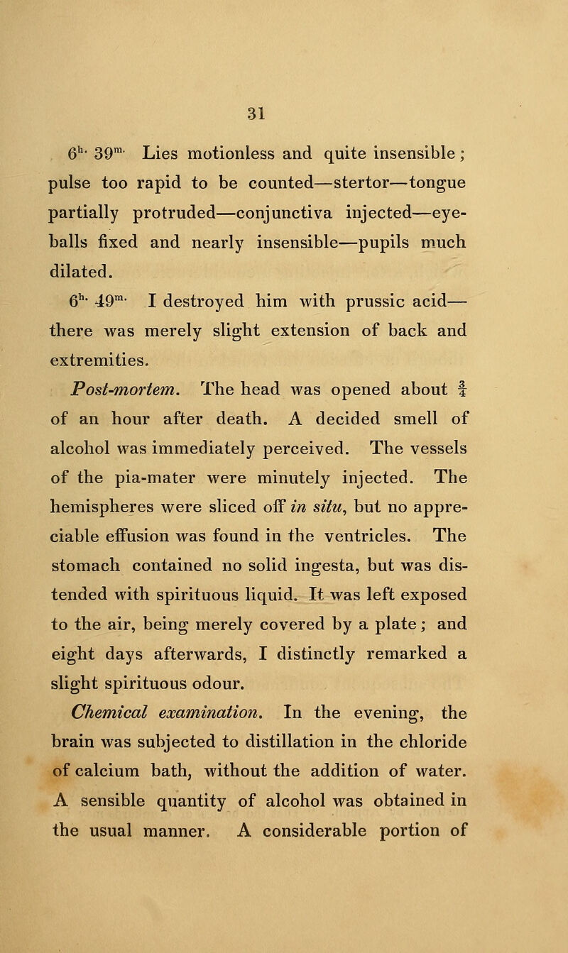 6^- 39' Lies motionless and quite insensible ; pulse too rapid to be counted—stertor—tongue partially protruded—conjunctiva injected—eye- balls fixed and nearly insensible—pupils much dilated. 6^- .ig-M- I destroyed him with prussic acid— there was merely slight extension of back and extremities. Post-mortem. The head was opened about f of an hour after death. A decided smell of alcohol was immediately perceived. The vessels of the pia-mater were minutely injected. The hemispheres were sliced off in situ, but no appre- ciable effusion was found in the ventricles. The stomach contained no solid ingesta, but was dis- tended with spirituous liquid. It was left exposed to the air, being merely covered by a plate; and eight days afterwards, I distinctly remarked a slight spirituous odour. Chemical examination. In the evening, the brain was subjected to distillation in the chloride of calcium bath, without the addition of water. A sensible quantity of alcohol was obtained in the usual manner. A considerable portion of