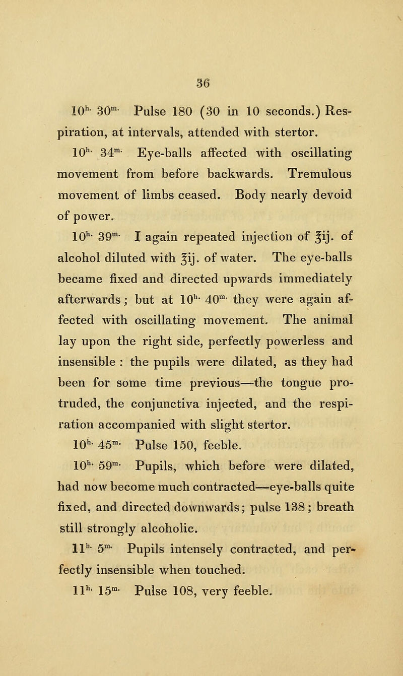 IQh. 30m. p^igg igQ ^3Q ijj iQ seconds.) Res- piration, at intervals, attended with stertor. IQh. 34m. Eye-balls affected with oscillating movement from before backwards. Tremulous movement of limbs ceased. Body nearly devoid of power. jQh. 3Qni. J again repeated injection of ^ij. of alcohol diluted with ^ij. of water. The eye-balls became fixed and directed upwards immediately afterwards; but at 10^- 40- they were again af- fected with oscillating movement. The animal lay upon the right side, perfectly powerless and insensible : the pupils were dilated, as they had been for some time previous—the tongue pro- truded, the conjunctiva injected, and the respi- ration accompanied with slight stertor. IQh. 45m. p^igg i5Q^ feeble. 10^ 59'' Pupils, which before were dilated, had now become much contracted—eye-balls quite fixed, and directed downwards; pulse 138; breath still strongly alcoholic. jjh. gm. Pupils intensely contracted, and per- fectly insensible when touched. IP- IS- Pulse 108, very feeble.