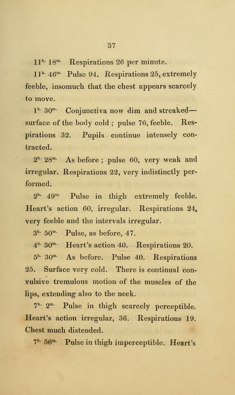 II''' IS- Respirations 26 per minute. jjh. 4gm. Pulse 94. Respirations 25, extremely feeble, insomuch that the chest appears scarcely to move. ]^h. gQm. Conjunctiva now dim and streaked— surface of the body cold ; pulse 76, feeble. Res- pirations 32. Pupils continue intensely con- tracted. 2^- 28'- As before ; pulse 60, very weak and irregular. Respirations 22, very indistinctly per- formed. 2h. 4Qm. Pulse in thigh extremely feeble. Heart's action 60, irregular. Respirations 24, very feeble and the intervals irregular. 3h. 5on>. Pulse, as before, 47. 4h. 3Qni. Heart's action 40. Respirations 20. 6^- 30™- As before. Pulse 40. Respirations 26. Surface very cold. There is continual con- vulsive tremulous motion of the muscles of the lips, extending also to the neck. 7^' 2'- Pulse in thigh scarcely perceptible. Heart's action irregular, 36. Respirations 19. Chest much distended. ^h. 5gin, Pulse in thigh imperceptible. Heart's