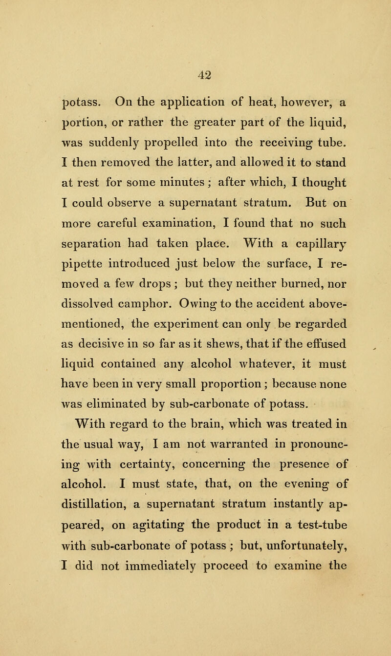 potass. On the application of heat, however, a portion, or rather the greater part of the liquid, was suddenly propelled into the receiving tube. I then removed the latter, and allowed it to stand at rest for some minutes ; after which, I thought I could observe a supernatant stratum. But on more careful examination, I found that no such separation had taken place. With a capillary pipette introduced just below the surface, I re- moved a few drops ; but they neither burned, nor dissolved camphor. Owing to the accident above- mentioned, the experiment can only be regarded as decisive in so far as it shews, that if the effused liquid contained any alcohol whatever, it must have been in very small proportion ; because none was eliminated by sub-carbonate of potass. With regard to the brain, which was treated in the usual way, I am not warranted in pronounc- ing with certainty, concerning the presence of alcohol. I must state, that, on the evening of distillation, a supernatant stratum instantly ap- peared, on agitating the product in a test-tube with sub-carbonate of potass ; but, unfortunately, I did not immediately proceed to examine the