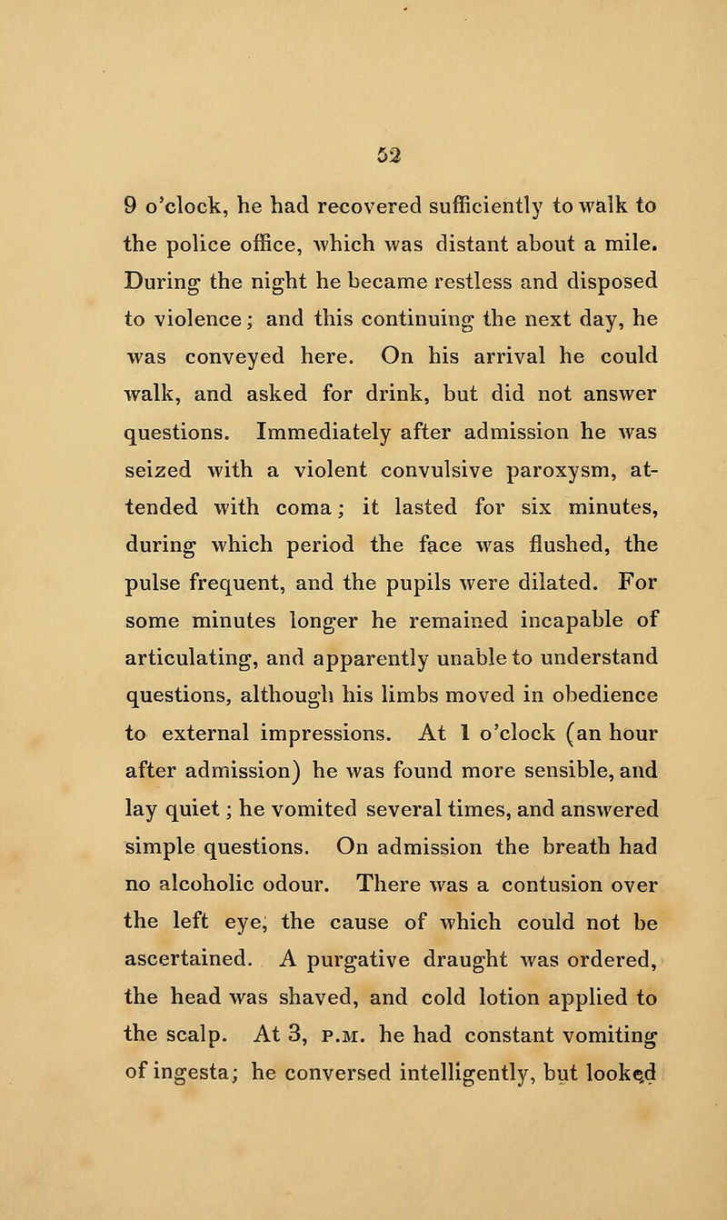 9 o'clock, he had recovered sufficiently to walk to the police office, which was distant about a mile. During the night he became restless and disposed to violence; and this continuing the next day, he was conveyed here. On his arrival he could walk, and asked for drink, but did not answer questions. Immediately after admission he was seized with a violent convulsive paroxysm, at- tended with coma; it lasted for six minutes, during which period the face was flushed, the pulse frequent, and the pupils were dilated. For some minutes longer he remained incapable of articulating, and apparently unable to understand questions, although his limbs moved in obedience to external impressions. At I o'clock (an hour after admission) he was found more sensible, and lay quiet; he vomited several times, and answered simple questions. On admission the breath had no alcoholic odour. There was a contusion over the left eye; the cause of which could not be ascertained. A purgative draught was ordered, the head was shaved, and cold lotion applied to the scalp. At 3, p.m. he had constant vomiting of ingesta; he conversed intelligently, but looke,d