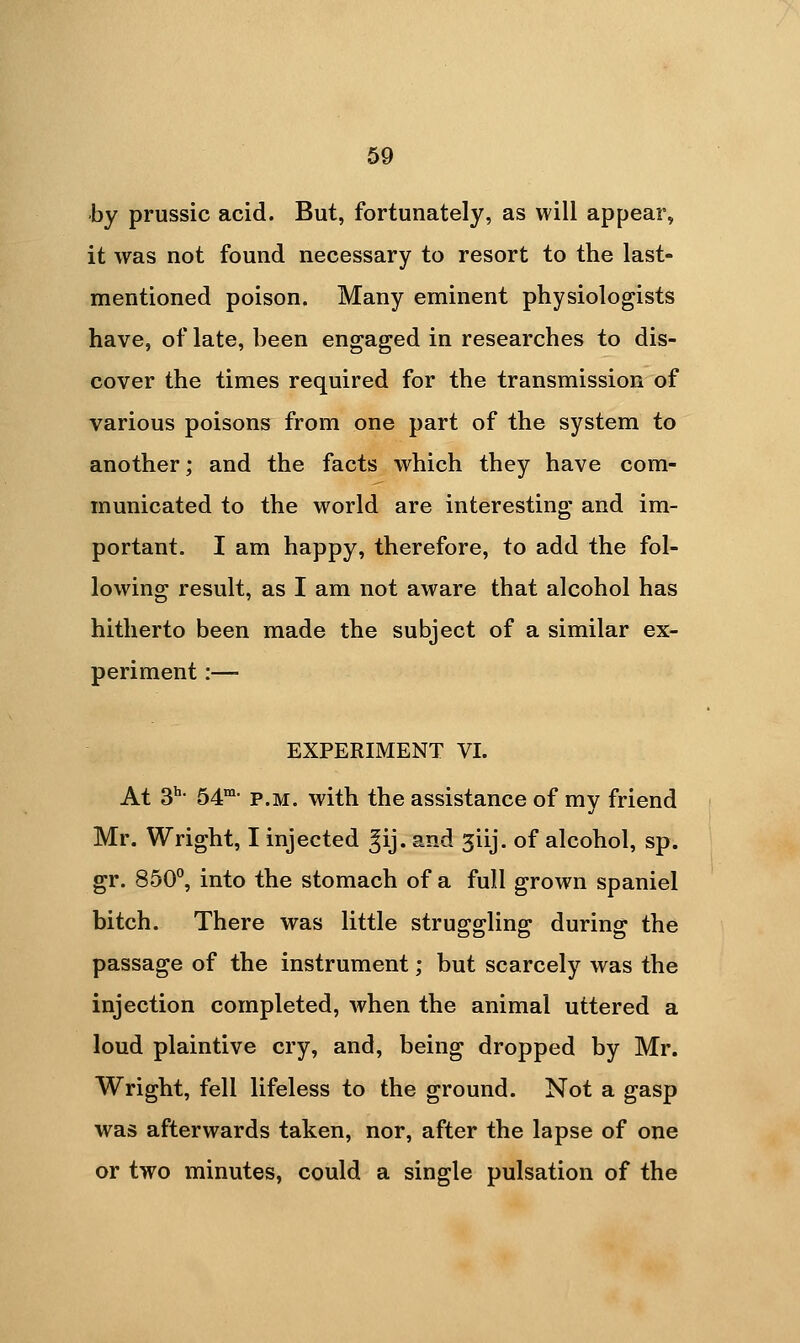 by prussic acid. But, fortunately, as will appear, it was not found necessary to resort to the last- mentioned poison. Many eminent physiologists have, of late, been engaged in researches to dis- cover the times required for the transmission of various poisons from one part of the system to another; and the facts which they have com- municated to the world are interesting and im- portant. I am happy, therefore, to add the fol- lowing result, as I am not aware that alcohol has hitherto been made the subject of a similar ex- periment :— EXPERIMENT VI. At 3^- 54'- P.M. with the assistance of my friend Mr. Wright, I injected ^ij. and jiij. of alcohol, sp. gr. 850, into the stomach of a full grown spaniel bitch. There was little struggling during the passage of the instrument; but scarcely was the injection completed, when the animal uttered a loud plaintive cry, and, being dropped by Mr. Wright, fell lifeless to the ground. Not a gasp was afterwards taken, nor, after the lapse of one or two minutes, could a single pulsation of the