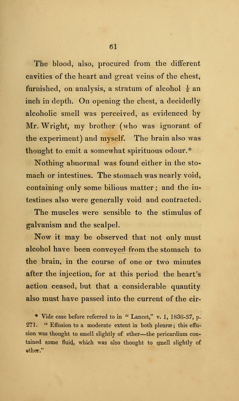 The blood, also, procured from the different cavities of the heart and great veins of the chest, furnished, on analysis, a stratum of alcohol i^ an inch in depth. On opening the chest, a decidedly alcoholic smell was perceived, as evidenced by Mr. Wright, my brother (who was ignorant of the experiment) and myself. The brain also was thought to emit a somewhat spirituous odour.* Nothing abnormal was found either in the sto- mach or intestines. The stomach was nearly void, containing only some bilious matter; and the in- testines also were generally void and contracted. The muscles were sensible to the stimulus of galvanism and the scalpel. Now it may be observed that not only must alcohol have been conveyed from the stomach to the brain, in the course of one or two minutes after the injection, for at this period the heart's action ceased, but that a considerable quantity also must have passed into the current of the cir- * Vide case before referred to in  Lancet, v. 1, 1836-37, p. 271.  Effusion to a moderate extent in both pleurae; this effu- sion was thought to smell slightly of ether—the pericardium con- tained s,ome fluid, which was also thought to ^ell slightly of ether.