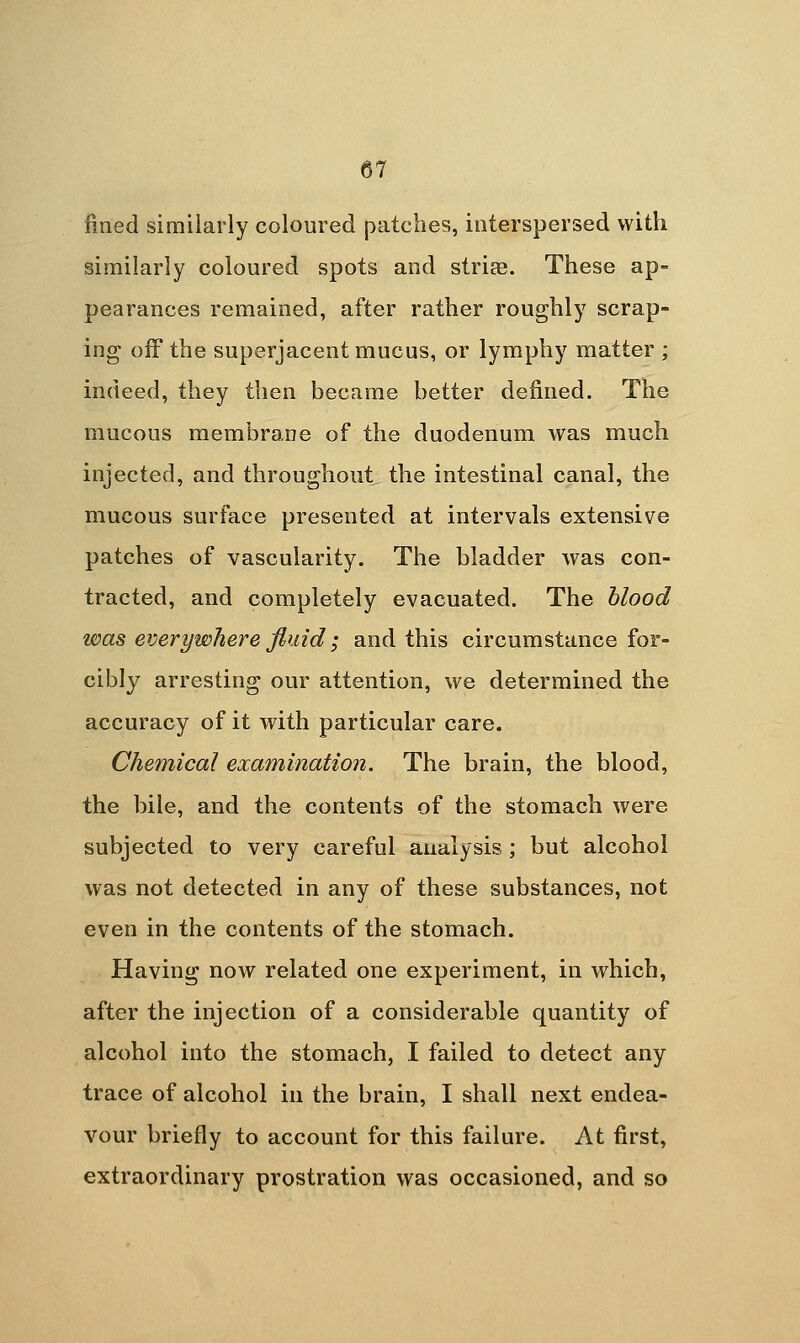 fined similarly coloured patches, interspersed with similarly coloured spots and strife. These ap- pearances remained, after rather roughly scrap- ing off the superjacent mucus, or lymphy matter ; indeed, they then became better defined. The mucous membrane of the duodenum was much injected, and throughout the intestinal canal, the mucous surface presented at intervals extensive patches of vascularity. The bladder was con- tracted, and completely evacuated. The blood was everywhere fluid; and this circumstance for- cibly arresting our attention, we determined the accuracy of it with particular care. Chemical examination. The brain, the blood, the bile, and the contents of the stomach were subjected to very careful analysis ; but alcohol was not detected in any of these substances, not even in the contents of the stomach. Having now related one experiment, in which, after the injection of a considerable quantity of alcohol into the stomach, I failed to detect any trace of alcohol in the brain, I shall next endea- vour briefly to account for this failure. At first, extraordinary prostration was occasioned, and so