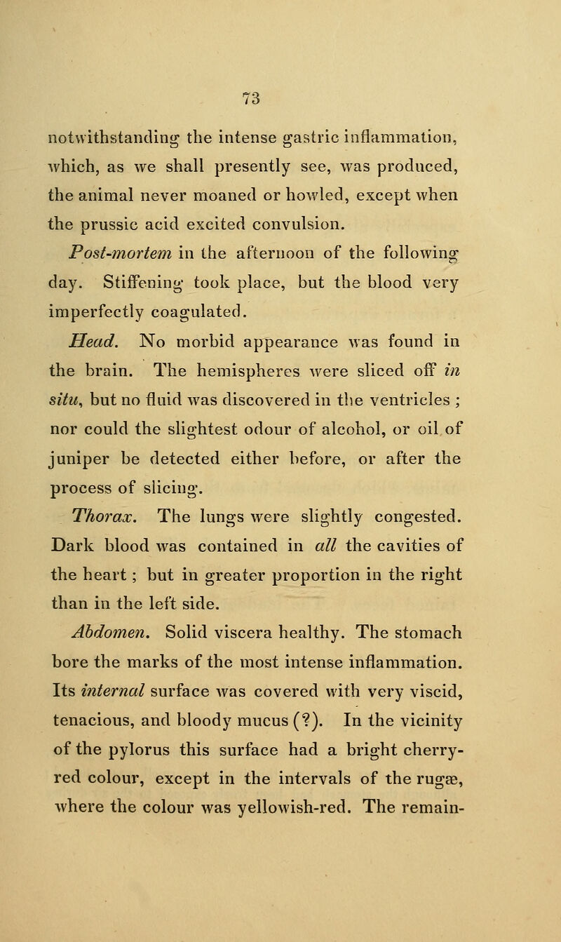 notwithstanding the intense gastric inflammation, which, as we shall presently see, was prodnced, the animal never moaned or howled, except when the prussic acid excited convulsion. Post-mortem in the afternoon of the following day. Stiffening took place, but the blood very imperfectly coagulated. Head. No morbid appearance was found in the brain. The hemispheres were sliced off in situ, but no fluid was discovered in the ventricles ; nor could the slightest odour of alcohol, or oil, of juniper be detected either before, or after the process of slicing. Thorax. The lungs were slightly congested. Dark blood was contained in all the cavities of the heart; but in greater proportion in the right than in the left side. Abdomen. Solid viscera healthy. The stomach bore the marks of the most intense inflammation. Its internal surface was covered with very viscid, tenacious, and bloody mucus (?). In the vicinity of the pylorus this surface had a bright cherry- red colour, except in the intervals of the rugae, where the colour was yellowish-red. The remain-