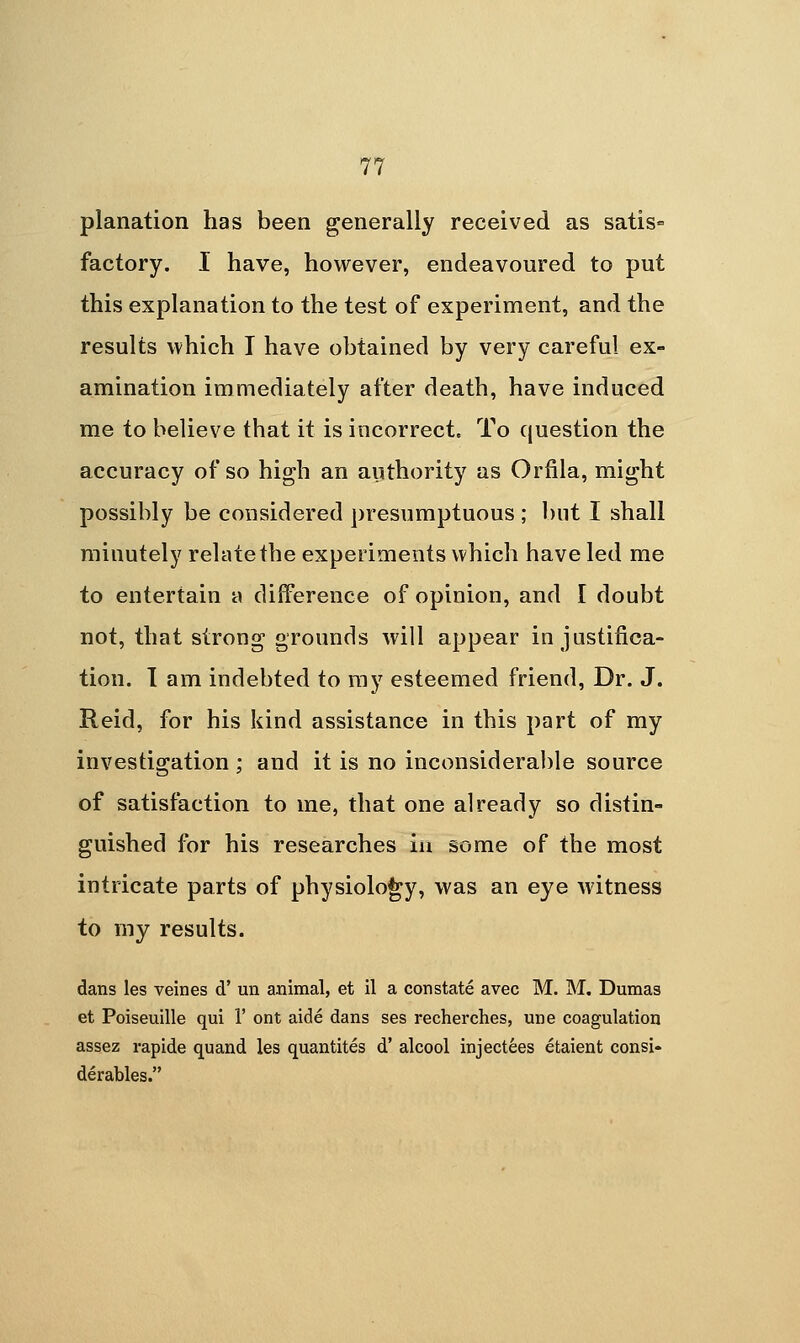 planation has been generally received as satis» factory. I have, however, endeavoured to put this explanation to the test of experiment, and the results which I have obtained by very careful ex- amination immediately after death, have induced me to believe that it is incorrect. To question the accuracy of so high an aiithority as Orfila, might possibly be considered presumptuous ; l)nt I shall minutely relate the experiments which have led me to entertain a difference of opinion, and I doubt not, that strong grounds will appear in justifica- tion. 1 am indebted to ray esteemed friend. Dr. J. Reid, for his kind assistance in this part of my investigation ; and it is no inconsiderable source of satisfaction to me, that one already so distin- guished for his researches in some of the most intricate parts of physiology, was an eye witness to my results. dans les veines d' un animal, et il a constate avec M. M. Dumas et Poiseuille qui 1' ont aide dans ses recherches, une coagulation assez rapide quand les quantites d' alcool injectees etaient consi- derables.