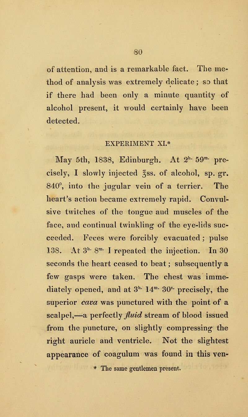 of attention, and is a remarkable fact. The me- thod of anal}'sis was extremely delicate ; so that if there had been only a minute quantity of alcohol present, it would certainly have been detectedc EXPERIMENT XL* May 5th, 1838, Edinburgh. At 2^' 59- pre- cisely, I slowly injected ^ss. of alcohol, sp. gr. 840°, into the jugular vein of a terrier. The heart's action became extremely rapid. Convul- sive twitches of the tongue and muscles of the face, and continual twinkling of the eye-lids suc- ceeded. Feces ^vere forcibly evacuated ; pulse 138. At 3' 8™- I repeated the injection. In 30 seconds the heart ceased to beat; subsequently a few gasps were taken. The chest was imme- diately opened, and at 3^- 14' 30^- precisely, the superior cava was punctured with the point of a scalpel,—a \yer?eci\y fluid stream of blood issued from the puncture, on slightly compressing the right auricle and ventricle. Not the slightest appearance of coagulum was found in this ven- * The same gentlemen present.