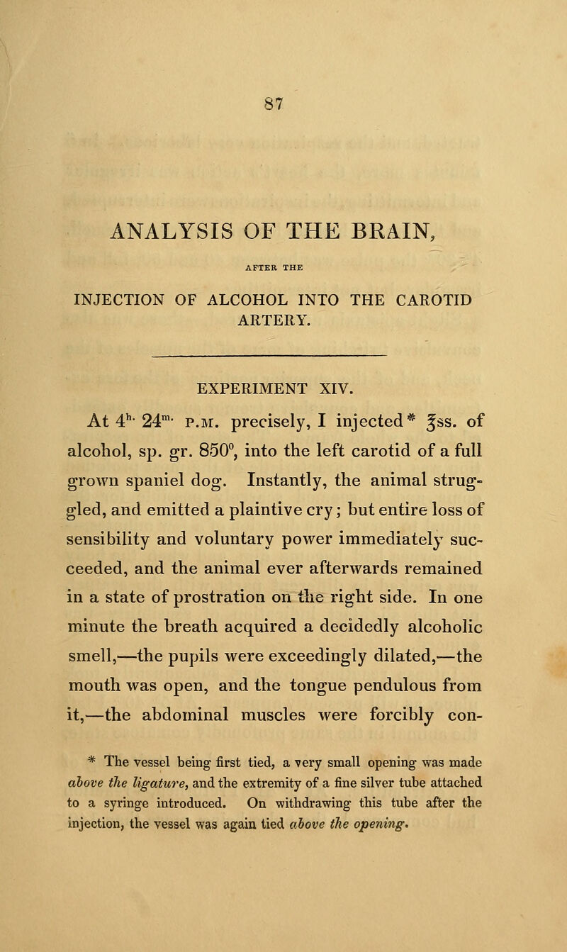 ANALYSIS OF THE BRAIN, AFTER THE INJECTION OF ALCOHOL INTO THE CAROTID ARTERY. EXPERIMENT XIV. At 4:^- 24- P.M. precisely, I injected* ^ss. of alcohol, sp. gr. 850°, into the left carotid of a full grown spaniel dog. Instantly, the animal strug- gled, and emitted a plaintive cry; but entire loss of sensibility and voluntary power immediately suc- ceeded, and the animal ever afterwards remained in a state of prostration on the right side. In one minute the breath acquired a decidedly alcoholic smell,—the pupils were exceedingly dilated,—the mouth was open, and the tongue pendulous from it,—the abdominal muscles were forcibly con- * The vessel being first tied, a very small opening was made above the ligature, and the extremity of a fine silver tube attached to a syringe introduced. On withdrawing this tube after the injection, the vessel was again tied above the opening.