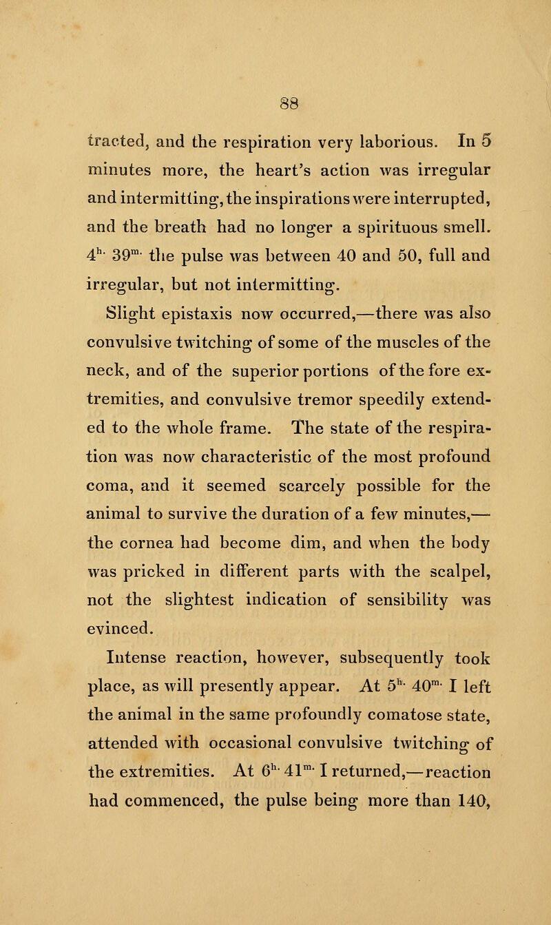 tracted, and the respiration very laborious. In 5 minutes more, the heart's action was irregular and intermitting, the inspirations were interrupted, and the breath had no longer a spirituous smell. 4'- 39- the pulse was between 40 and 50, full and irregular, but not intermitting. Slight epistaxis now occurred,—there was also convulsive twitching of some of the muscles of the neck, and of the superior portions of the fore ex- tremities, and convulsive tremor speedily extend- ed to the whole frame. The state of the respira- tion was now characteristic of the most profound coma, and it seemed scarcely possible for the animal to survive the duration of a few minutes,— the cornea had become dim, and when the body was pricked in different parts with the scalpel, not the slightest indication of sensibility was evinced. Intense reaction, however, subsequently took place, as will presently appear. At 5*^- 40- I left the animal in the same profoundly comatose state, attended with occasional convulsive twitching: of the extremities. At 6^- 41-1 returned,—reaction had commenced, the pulse being more than 140,