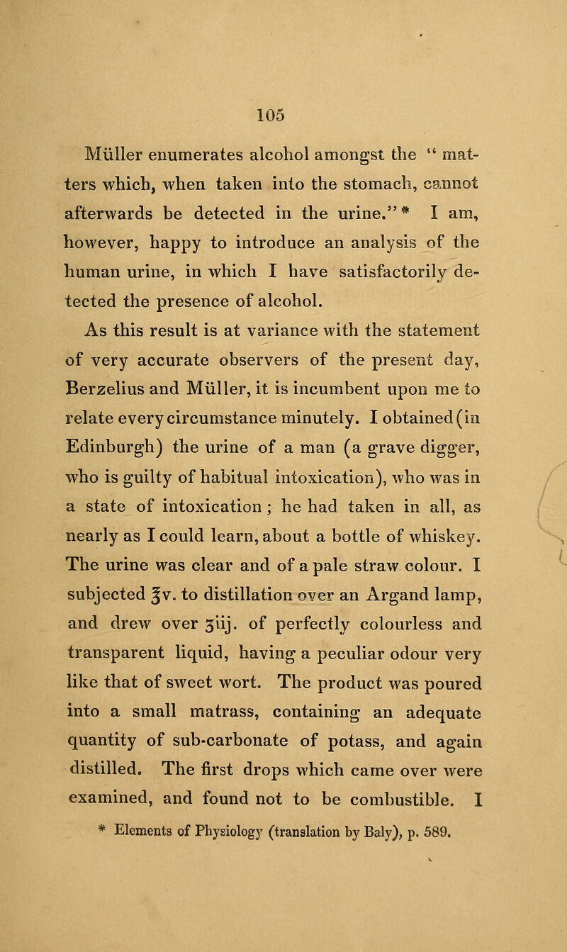 Miiller enumerates alcohol amongst the *' mat- ters which, when taken into the stomach, cannot afterwards be detected in the urine. * I am, however, happy to introduce an analysis of the human urine, in which I have satisfactorily de- tected the presence of alcohol. As this result is at variance with the statement of very accurate observers of the present day, Berzelius and Miiller, it is incumbent upon me to relate every circumstance minutely. I obtained (in Edinburgh) the urine of a man (a grave digger, who is guilty of habitual intoxication), who was in a state of intoxication; he had taken in all, as nearly as I could learn, about a bottle of whiskey. The urine was clear and of a pale straw colour. I subjected Jv. to distillation over an Argand lamp, and drew over 3iij. of perfectly colourless and transparent liquid, having a peculiar odour very like that of sweet wort. The product was poured into a small matrass, containing an adequate quantity of sub-carbonate of potass, and again distilled. The first drops which came over were examined, and found not to be combustible. I * Elements of Physiology (translation by Baly), p. 589.