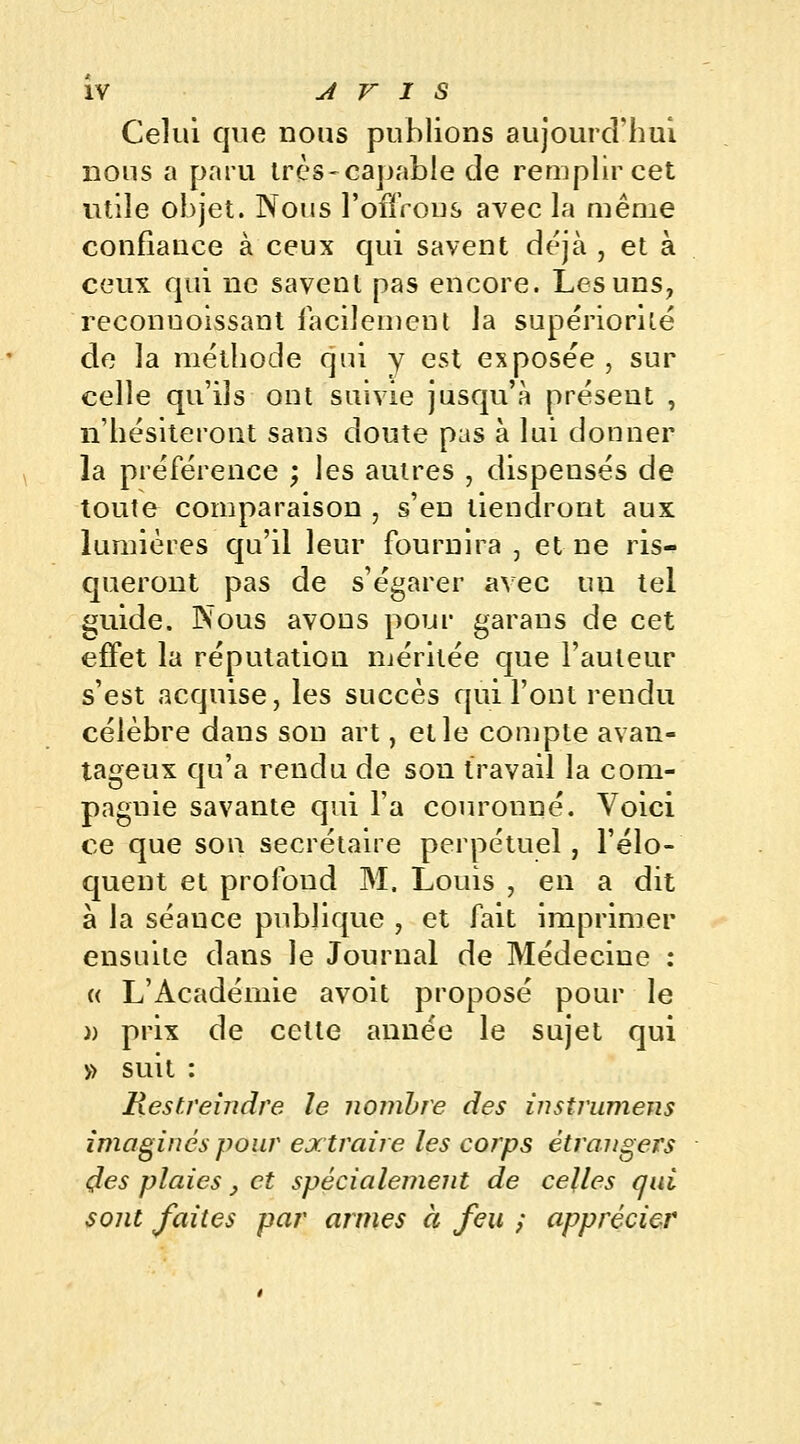 Celui que nous publions aujourd'hui nous a paru très-capable cle remplir cet utile objet. Nous l'offrons avec la même confiance à ceux qui savent déjà , et à ceux qui ne savent pas encore. Les uns, reconuoissant facilement la supériorité de la méthode qui y est exposée , sur celle qu'ils ont suivie jusqu'à présent , n'hésiteront sans doute pas à lui donner la préférence ; les autres , dispensés de toute comparaison , s'en tiendront aux lumières qu'il leur fournira , et ne ris- queront pas de s'égarer avec tiu tel guide. Nous avons pour garans de cet effet la réputation méritée que l'auteur s'est acquise, les succès qui l'ont rendu célèbre dans sou art, et le compte avan- tageux qu'a rendu de son travail la com- pagnie savante qui l'a couronné. Voici ce que son secrétaire perpétuel, l'élo- quent et profond M. Louis , en a dit à la séance publique , et fait imprimer ensuite dans le Journal de Médecine : « L'Académie avoit proposé pour le » prix de cette année le sujet qui » suit : Restreindre le nombre des instrumens imaginés pour extraire les corps étrangers des plaies} et spécialement de celles qui sont faites par armes à feu ; apprécier