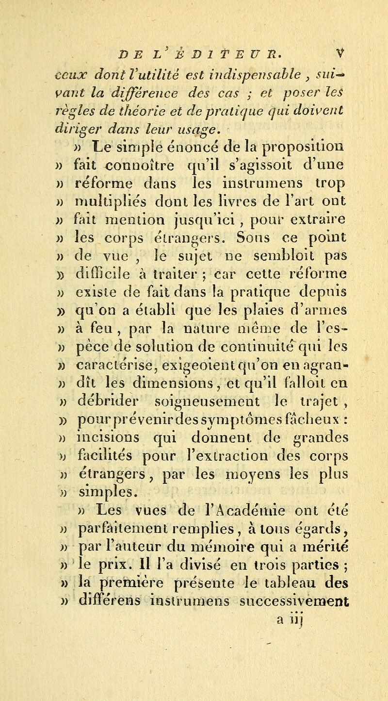 ceux dont Vutilité est indispensable , sui-> vant la différence des cas ; et poser les règles de théorie et de pratique qui doivent diriger dans leur usage » Le simple énoncé de la proposition » fait -connoître qu'il s'agissoit d'une w réforme dans les inslrumens trop » multipliés dont les livres de l'art ont » fait mention jusqu'ici, pour extraire » les corps étrangers. Sous ce point » de vue \ le sujet ne sembloit pas » difficile à traiter ; car cette réforme » existe de fait dans la pratique depuis » qu'on a établi que les plaies d'armes » à feu , par la nature même de l'es- w pèce de solution de continuité qui les }) caractérise, exigeoient qu'on en agran- » dît les dimensions , et qu'il falloit en » débrider soigneusement le trajet pour prévenir des symptômes fâcheux : incisions qui donnent de grandes facilités pour l'extraction des corps étrangers, par les moyens les plus simples. » Les vues de l'Académie ont été parfaitement remplies, à tous égards, par l'auteur du mémoire qui a mérité le prix. Il l'a divisé en trois parties ; la première présente le tableau des )> différens instrumens successivement a iij