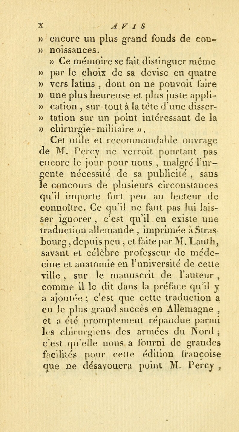 }) encore un plus grand fonds de con- » noîssances. » Ce mémoire se fait distinguer même » par le choix de sa devise en quatre » vers latins , dont on ne pouvoit faire » une plus heureuse et plus juste appli- » cation , sur tout à la tête d'une dîsser- » tation sur un point intéressant de la » chirurgie-militaire^). Cet utile et recommandable ouvrage de M. Percy ne verroit pourtant pas encore le jour pour nous , malgré l'ur- gente nécessité de sa publicité , sans le concours de plusieurs circonstances qu'il importe fort peu au lecteur de connoître. Ce qu'il ne faut pas lui lais- ser ignorer, c'est qu'il en existe une traduction allemande , imprimée à Stras- bourg , depuis peu , et faite par M. Lauth, savant et célèbre professeur de méde- cine et anatomie en l'université de cette ville , sur le manuscrit de Fauteur , comme il le dit dans la préface qu'il y a ajoutée ; c'est que cette traduction a eu le pins grand succès en Allemagne , et a été nromptenient répandue parmi les chirurgiens des armées du Nord ; c'est qu'elle nous a fourni de grandes facilités pour cette édition française que ne désavouera point M. Percy,