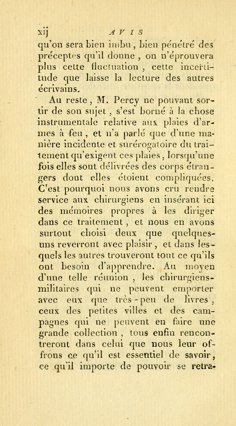 qu'on sera bien imbu, bien pénétré des préceptes qu'il donne , on n'éprouvera plus celte fluctuation , cette incerti- tude que laisse la lecture des autres écrivains. Au reste, M. Percy ne pouvant sor- tir de son sujet , s'est borné à la chose instrumentale relative aux plaies d'ar- mes à feu , et n'a parlé que d'une ma- nière incidente et surérogaloire du trai- tement qu'exigent ces plaies } lorsqu'une fois elles sont délivrées des corps étran- gers dout elles étoient compliquées. C'est pourquoi nous avons cru rendre service aux chirurgiens en insérant ici des mémoires propres à les diriger dans ce traitement , et nous en avons surtout choisi deux que quelques- uns reverront avec plaisir , et dans les- quels les autres trouveront tout ce qu'ils ont besoin d'apprendre. Au moyen d'une telle réunion , les chirurgiens- militaires qui ne peuvent emporter avec eux que très - peu de livres ? ceux des petites villes et des cam- pagnes qui ne peuvent en faire une grande collection , tous enfin rencon- treront dans celui que nous leur of- frons ce qu'il est essentiel de savoir, ce qu'il importe de pouvoir se retra-